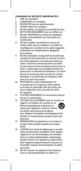 CONSIGNES DE SÉCURITÉ IMPORTANTES !1.  LIRE ces consignes.2.  CONSERVER ces consignes.3.  RESPECTER tous les avertissements.4.  SUIVRE toutes les consignes.5.  NE PAS utiliser cet appareil à proximité de l’eau.6.  NETTOYER UNIQUEMENT avec un chiffon sec.7.  NE PAS OBSTRUER les oriﬁces de ventilation. Installer conformément aux instructions du constructeur.8.  NE PAS installer à proximité de sources de chaleur telles que les radiateurs, les grilles de chauffage, les cuisinières et les autres appareils (notamment les ampliﬁcateurs) dégageant de la chaleur.9.  NE PAS neutraliser le dispositif de sécurité que constitue la ﬁche polarisée ou à broche de terre. Une ﬁche polarisée a une lame plus large que l’autre. Une ﬁche à broche de terre est munie de deux lames et d’une troisième broche pour la terre. La lame large ou la troisième broche est prévue pour la sécurité de l’utilisateur. Si la ﬁche fournie ne rentre pas dans la prise de courant, demander à un électricien de remplacer cette prise d’un type trop ancien.10.  PROTÉGER le cordon d’alimentation en s’assurant qu’il ne risque pas d’être piétiné ou écrasé, en particulier près des ﬁches, des blocs multiprises et de son point de sortie de l’appareil.11.  UTILISER UNIQUEMENT les accessoires préconi-sés par le constructeur.12.  UTILISER EXCLUSIVEMENT avec un chariot, un support, un trépied, une console ou un bâti recommandé par le fabricant ou vendu avec l’appareil. Lorsqu’un chariot est utilisé, faire preuve de prudence pour déplacer l’ensemble chariot/appareil aﬁn d’éviter un renversement pouvant causer des blessures.13.  DÉBRANCHER cet appareil en cas d’orage ou lorsqu’il reste inutilisé pendant une longue durée.14.  CONFIER tout travail de dépannage à un répa-rateur professionnel compétent. Faire réparer l’appareil en cas de dommages, par exemple : ﬁche ou cordon d’alimentation endommagé, liquide renversé sur l’appareil ou objet inséré dans l’appareil, appareil exposé à la pluie ou à l’humidité, mauvais fonctionnement ou après une chute.15.  NE PAS exposer cet appareil à des éclabous-sures ou des égouttements et veiller à ce 