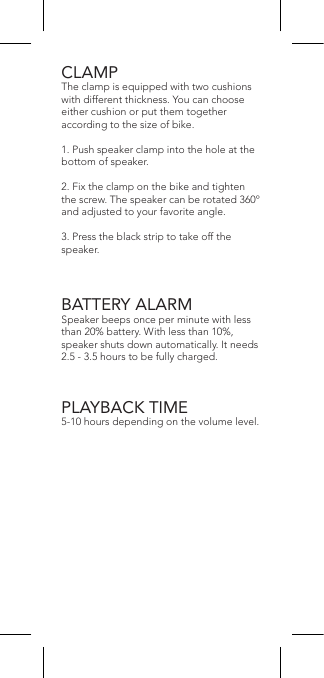 CLAMPThe clamp is equipped with two cushions with different thickness. You can choose either cushion or put them together according to the size of bike.1. Push speaker clamp into the hole at the bottom of speaker.2. Fix the clamp on the bike and tighten the screw. The speaker can be rotated 360º and adjusted to your favorite angle.3. Press the black strip to take off the speaker.BATTERY ALARMSpeaker beeps once per minute with less than 20% battery. With less than 10%, speaker shuts down automatically. It needs 2.5 - 3.5 hours to be fully charged.PLAYBACK TIME5-10 hours depending on the volume level.
