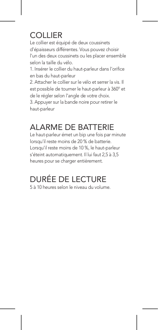 COLLIERLe collier est équipé de deux coussinets d’épaisseurs différentes. Vous pouvez choisir l’un des deux coussinets ou les placer ensemble selon la taille du vélo.1. Insérer le collier du haut-parleur dans l’orice en bas du haut-parleur2. Attacher le collier sur le vélo et serrer la vis. Il est possible de tourner le haut-parleur à 360º et de le régler selon l’angle de votre choix.3. Appuyer sur la bande noire pour retirer le haut-parleurALARME DE BATTERIELe haut-parleur émet un bip une fois par minute lorsqu’il reste moins de 20 % de batterie. Lorsqu’il reste moins de 10 %, le haut-parleur s’éteint automatiquement. Il lui faut 2,5 à 3,5 heures pour se charger entièrement.DURÉE DE LECTURE5 à 10 heures selon le niveau du volume.