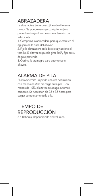 ABRAZADERALa abrazadera tiene dos cojines de diferente grosor. Se puede escoger cualquier cojín o poner los dos juntos conforme al tamaño de la bicicleta.1. Comprima la abrazadera para que entre en el agujero de la base del altavoz.2. Fije la abrazadera en la bicicleta y apriete el tornillo. El altavoz se puede girar 360°y jar en su ángulo preferido.3. Oprima la tira negra para desmontar el altavoz.ALARMA DE PILAEl altavoz emite un pitido una vez por minuto con menos de 20% de carga en la pila. Con menos de 10%, el altavoz se apaga automáti-camente. Se necesitan de 2.5 a 3.5 horas para cargar completamente la pila.TIEMPO DE  REPRODUCCIÓN5 a 10 horas, dependiendo del volumen.