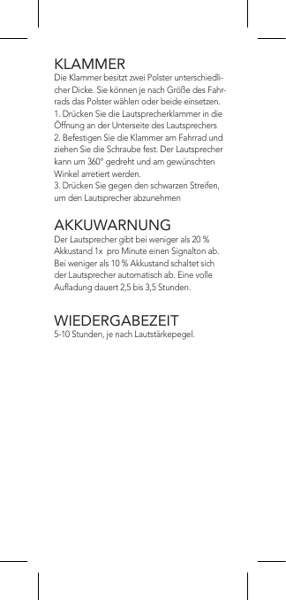 KLAMMERDie Klammer besitzt zwei Polster unterschiedli-cher Dicke. Sie können je nach Größe des Fahr-rads das Polster wählen oder beide einsetzen.1. Drücken Sie die Lautsprecherklammer in die Öffnung an der Unterseite des Lautsprechers2. Befestigen Sie die Klammer am Fahrrad und ziehen Sie die Schraube fest. Der Lautsprecher kann um 360° gedreht und am gewünschten Winkel arretiert werden.3. Drücken Sie gegen den schwarzen Streifen, um den Lautsprecher abzunehmenAKKUWARNUNGDer Lautsprecher gibt bei weniger als 20 % Akkustand 1x  pro Minute einen Signalton ab. Bei weniger als 10 % Akkustand schaltet sich der Lautsprecher automatisch ab. Eine volle Auadung dauert 2,5 bis 3,5 Stunden.WIEDERGABEZEIT5-10 Stunden, je nach Lautstärkepegel.