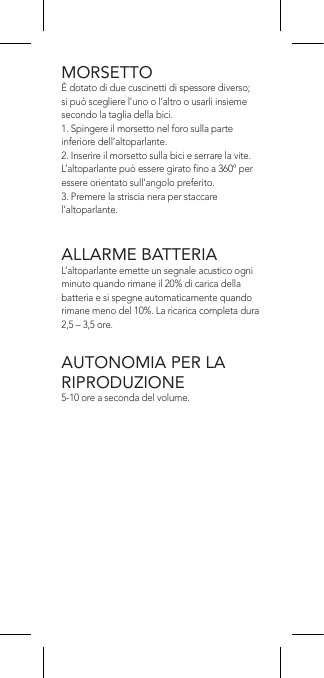 MORSETTOÈ dotato di due cuscinetti di spessore diverso; si può scegliere l’uno o l’altro o usarli insieme secondo la taglia della bici.1. Spingere il morsetto nel foro sulla parte inferiore dell’altoparlante.2. Inserire il morsetto sulla bici e serrare la vite. L’altoparlante può essere girato no a 360° per essere orientato sull’angolo preferito.3. Premere la striscia nera per staccare l’altoparlante.ALLARME BATTERIAL’altoparlante emette un segnale acustico ogni minuto quando rimane il 20% di carica della batteria e si spegne automaticamente quando rimane meno del 10%. La ricarica completa dura 2,5 – 3,5 ore.AUTONOMIA PER LA RIPRODUZIONE5-10 ore a seconda del volume.