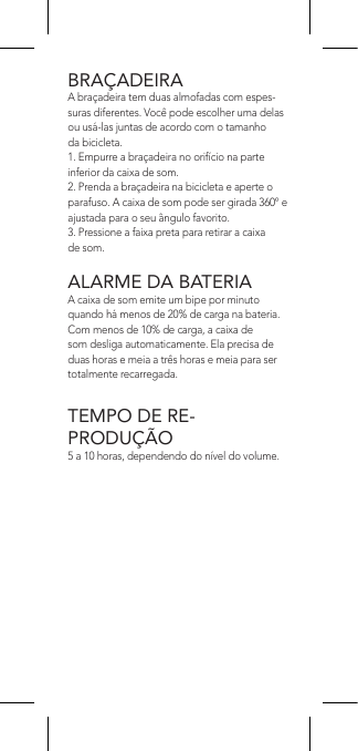 BRAÇADEIRAA braçadeira tem duas almofadas com espes-suras diferentes. Você pode escolher uma delas ou usá-las juntas de acordo com o tamanho da bicicleta.1. Empurre a braçadeira no orifício na parte inferior da caixa de som.2. Prenda a braçadeira na bicicleta e aperte o parafuso. A caixa de som pode ser girada 360º e ajustada para o seu ângulo favorito.3. Pressione a faixa preta para retirar a caixa de som.ALARME DA BATERIAA caixa de som emite um bipe por minuto quando há menos de 20% de carga na bateria. Com menos de 10% de carga, a caixa de som desliga automaticamente. Ela precisa de duas horas e meia a três horas e meia para ser totalmente recarregada.TEMPO DE RE-PRODUÇÃO5 a 10 horas, dependendo do nível do volume.