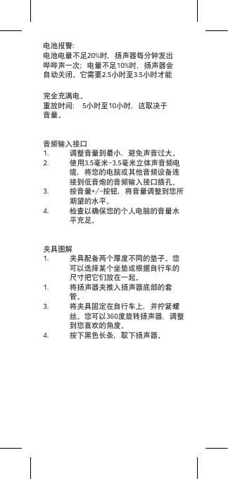 电池报警：电池电量不足20%时，扬声器每分钟发出哔哔声一次；电量不足10%时，扬声器会自动关闭。它需要2.5小时至3.5小时才能完全充满电。重放时间： 5小时至10小时，这取决于音量。音频输入接口1.  调整音量到最小，避免声音过大。2.  使用3.5毫米-3.5毫米立体声音频电缆，将您的电脑或其他音频设备连接到低音炮的音频输入接口插孔。3.  按音量+/-按钮，将音量调整到您所期望的水平。4.  检查以确保您的个人电脑的音量水平充足。夹具图解1.  夹具配备两个厚度不同的垫子。您可以选择某个坐垫或根据自行车的尺寸把它们放在一起。1.  将扬声器夹推入扬声器底部的套管。3.  将夹具固定在自行车上，并拧紧螺丝。您可以360度旋转扬声器，调整到您喜欢的角度。4.  按下黑色长条，取下扬声器。