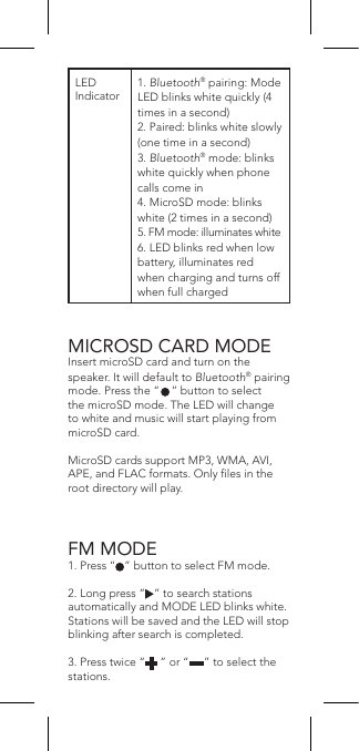 MICROSD CARD MODEInsert microSD card and turn on the speaker. It will default to Bluetooth® pairing mode. Press the “    ” button to select the microSD mode. The LED will change to white and music will start playing from microSD card.MicroSD cards support MP3, WMA, AVI, APE, and FLAC formats. Only les in the root directory will play.FM MODE1. Press “   ” button to select FM mode.2. Long press “   ” to search stations automatically and MODE LED blinks white. Stations will be saved and the LED will stop blinking after search is completed.3. Press twice “     ” or “     ” to select the stations.LED Indicator1. Bluetooth® pairing: Mode LED blinks white quickly (4 times in a second)2. Paired: blinks white slowly (one time in a second)3. Bluetooth® mode: blinks white quickly when phone calls come in4. MicroSD mode: blinks white (2 times in a second)5. FM mode: illuminates white6. LED blinks red when low battery, illuminates red when charging and turns off when full charged