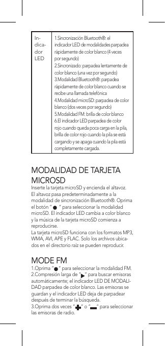 MODALIDAD DE TARJETA MICROSDInserte la tarjeta microSD y encienda el altavoz. El altavoz pasa predeterminadamente a la modalidad de sincronización Bluetooth®. Oprima el botón “      “ para seleccionar la modalidad microSD. El indicador LED cambia a color blanco y la música de la tarjeta microSD comienza a reproducirse.La tarjeta microSD funciona con los formatos MP3, WMA, AVI, APE y FLAC. Solo los archivos ubica-dos en el directorio raíz se pueden reproducir.MODE FM1.Oprima “    “ para seleccionar la modalidad FM.2.Compresión larga de “   “ para buscar emisoras automáticamente; el indicador LED DE MODALI-DAD parpadea de color blanco. Las emisoras se guardan y el indicador LED deja de parpadear después de terminar la búsqueda.3.Oprima dos veces “     “ o “     “ para seleccionar las emisoras de radio.In-dica-dor LED1.Sincronización Bluetooth®: el indicador LED de modalidades parpadea rápidamente de color blanco (4 veces por segundo)2.Sincronizado: parpadea lentamente de color blanco (una vez por segundo)3.Modalidad Bluetooth®: parpadea rápidamente de color blanco cuando se recibe una llamada telefónica4.Modalidad microSD: parpadea de color blanco (dos veces por segundo)5.Modalidad FM: brilla de color blanco6.El indicador LED parpadea de color rojo cuando queda poca carga en la pila, brilla de color rojo cuando la pila se está cargando y se apaga cuando la pila está completamente cargada.