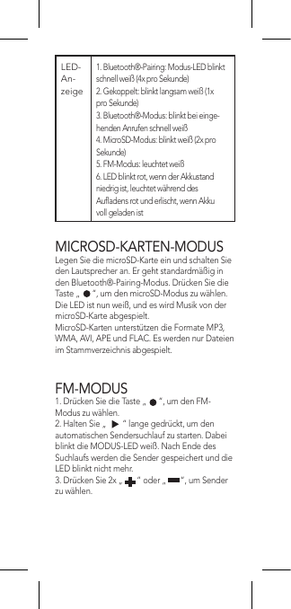 MICROSD-KARTEN-MODUSLegen Sie die microSD-Karte ein und schalten Sie den Lautsprecher an. Er geht standardmäßig in den Bluetooth®-Pairing-Modus. Drücken Sie die Taste „      “, um den microSD-Modus zu wählen. Die LED ist nun weiß, und es wird Musik von der microSD-Karte abgespielt.MicroSD-Karten unterstützen die Formate MP3, WMA, AVI, APE und FLAC. Es werden nur Dateien im Stammverzeichnis abgespielt.FM-MODUS1. Drücken Sie die Taste „      “, um den FM-Modus zu wählen.2. Halten Sie „        “ lange gedrückt, um den automatischen Sendersuchlauf zu starten. Dabei blinkt die MODUS-LED weiß. Nach Ende des Suchlaufs werden die Sender gespeichert und die LED blinkt nicht mehr.3. Drücken Sie 2x „       “ oder „       “, um Sender zu wählen.LED-An-zeige 1. Bluetooth®-Pairing: Modus-LED blinkt schnell weiß (4x pro Sekunde)2. Gekoppelt: blinkt langsam weiß (1x pro Sekunde)3. Bluetooth®-Modus: blinkt bei einge-henden Anrufen schnell weiß4. MicroSD-Modus: blinkt weiß (2x pro Sekunde)5. FM-Modus: leuchtet weiß6. LED blinkt rot, wenn der Akkustand niedrig ist, leuchtet während des Auadens rot und erlischt, wenn Akku voll geladen ist