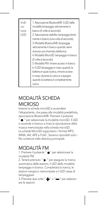 MODALITÀ SCHEDA  MICROSDInserire la scheda microSD e accendere l’altoparlante, che passa alla modalità predenita, associazione Bluetooth®. Premere il pulsante  “      ” per selezionare la modalità microSD. Il LED si accende in bianco e inizia la riproduzione della musica memorizzata nella scheda microSD.Le schede MicroSD supportano i formati MP3, WMA, AVI, APE e FLAC. Saranno riprodotti solo i le contenuti nella directory principale.MODALITÀ FM1. Premere il pulsante “     ” per selezionare la modalità FM.2. Tenere premuto “      ” per eseguire la ricerca automatica delle stazioni; il LED della modalità lampeggia in bianco. Completata la ricerca, le stazioni vengono memorizzate e il LED cessa di lampeggiare.3. Premere due volte “      ” o “      ” per selezion-are le stazioni.Indi-ca-tore LED  1. Associazione Bluetooth®: il LED della modalità lampeggia velocemente in bianco (4 volte al secondo).2. Associazione stabilita: lampeggia lenta-mente in bianco (una volta al secondo).3. Modalità Bluetooth®: lampeggia velocemente in bianco quando viene ricevuta una chiamata telefonica.4. Modalità MicroSD: lampeggia in bianco (2 volte al secondo).5. Modalità FM: rimane acceso in bianco.6. Il LED lampeggia in rosso quando la batteria è quasi scarica, rimane acceso in rosso durante la carica e si spegne quando la batteria è completamente carica.