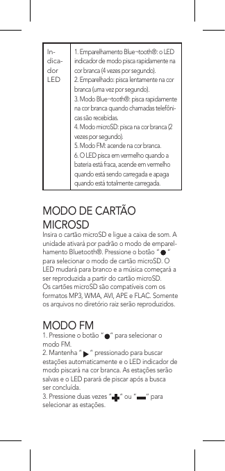 MODO DE CARTÃO  MICROSDInsira o cartão microSD e ligue a caixa de som. A unidade ativará por padrão o modo de emparel-hamento Bluetooth®. Pressione o botão “     “ para selecionar o modo de cartão microSD. O LED mudará para branco e a música começará a ser reproduzida a partir do cartão microSD.Os cartões microSD são compatíveis com os formatos MP3, WMA, AVI, APE e FLAC. Somente os arquivos no diretório raiz serão reproduzidos.MODO FM1. Pressione o botão “    “ para selecionar o modo FM.2. Mantenha “     “ pressionado para buscar estações automaticamente e o LED indicador de modo piscará na cor branca. As estações serão salvas e o LED parará de piscar após a busca ser concluída.3. Pressione duas vezes “     “ ou “      “ para selecionar as estações.In-dica-dor LED   1. Emparelhamento Blue¬tooth®: o LED indicador de modo pisca rapidamente na cor branca (4 vezes por segundo).2. Emparelhado: pisca lentamente na cor branca (uma vez por segundo).3. Modo Blue¬tooth®: pisca rapidamente na cor branca quando chamadas telefôni-cas são recebidas.4. Modo microSD: pisca na cor branca (2 vezes por segundo).5. Modo FM: acende na cor branca.6. O LED pisca em vermelho quando a bateria está fraca, acende em vermelho quando está sendo carregada e apaga quando está totalmente carregada.