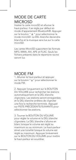 MODE DE CARTE  MICROSDInsérer la carte microSD et allumer le haut-parleur. Il se règle par défaut en mode d’appariement Bluetooth®. Appuyer sur le bouton “     ” pour sélectionner le mode microSD. La DEL blanche deviendra blanche et la musique sera lue sur la carte microSD.Les cartes MicroSD supportent les formats MP3, WMA, AVI, APE et FLAC. Seuls les chiers présents dans le répertoire racine seront lus.MODE FM1. Allumer le haut-parleur et appuyer sur le bouton “    “ pour sélectionner le mode FM.2. Appuyer longuement sur le BOUTON DU VOLUME pour rechercher les stations automatiquement et la DEL blanche clignotera. Les stations seront enregistrées et la DEL blanche arrêtera de clignoter une fois la recherche terminée. Appuyer sur PISTE PRÉCÉDENTE/SUIVANTE pour sélectionner les stations.3. Tourner le BOUTON DU VOLUME pour régler le volume et la DEL blanche clignotera. La DEL blanche s’allume en blanc lorsque le volume est réglé au maximum ou au minimum. Le haut-parleur émet une tonalité lorsque le volume est réglé au maximum. Appuyer brièvement sur le BOUTON DU VOLUME pour mettre le haut-parleur en sourdine.