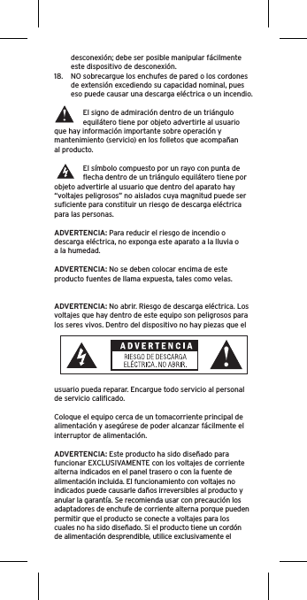 desconexión; debe ser posible manipular fácilmente  este dispositivo de desconexión.18.  NO sobrecargue los enchufes de pared o los cordones de extensión excediendo su capacidad nominal, pues eso puede causar una descarga eléctrica o un incendio. El signo de admiración dentro de un triángulo equilátero tiene por objeto advertirle al usuario que hay información importante sobre operación y mantenimiento (servicio) en los folletos que acompañan al producto.El símbolo compuesto por un rayo con punta de ﬂecha dentro de un triángulo equilátero tiene por objeto advertirle al usuario que dentro del aparato hay “voltajes peligrosos” no aislados cuya magnitud puede ser suﬁciente para constituir un riesgo de descarga eléctrica para las personas.ADVERTENCIA: Para reducir el riesgo de incendio o descarga eléctrica, no exponga este aparato a la lluvia o a la humedad.ADVERTENCIA: No se deben colocar encima de este producto fuentes de llama expuesta, tales como velas.ADVERTENCIA: No abrir. Riesgo de descarga eléctrica. Los voltajes que hay dentro de este equipo son peligrosos para los seres vivos. Dentro del dispositivo no hay piezas que el usuario pueda reparar. Encargue todo servicio al personal de servicio caliﬁcado.Coloque el equipo cerca de un tomacorriente principal de alimentación y asegúrese de poder alcanzar fácilmente el interruptor de alimentación.ADVERTENCIA: Este producto ha sido diseñado para funcionar EXCLUSIVAMENTE con los voltajes de corriente alterna indicados en el panel trasero o con la fuente de alimentación incluida. El funcionamiento con voltajes no indicados puede causarle daños irreversibles al producto y anular la garantía. Se recomienda usar con precaución los adaptadores de enchufe de corriente alterna porque pueden permitir que el producto se conecte a voltajes para los cuales no ha sido diseñado. Si el producto tiene un cordón de alimentación desprendible, utilice exclusivamente el 