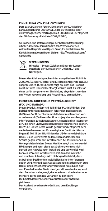 EINHALTUNG VON EU-RICHTLINIENDarf das CE-Zeichen führen. Entspricht der EU-Nieders-pannungsrichtlinie 2006/95/EC; der EU-Richtlinie über elektromagnetische Verträglichkeit 2004/108/EC; entspricht der EU-Ecodesign-Richtlinie 2009/125/EC; Sie können eine kostenlose Kopie der Konformitätserklärung erhalten, indem Sie Ihren Händler, den Vertrieb oder den weltweiten Hauptsitz von Klipsch Group, Inc. kontaktieren. Die Kontaktinformationen ﬁnden Sie hier: http://www.klipsch.com/Contact-UsWEEE-HINWEISHinweis:  Dieses Zeichen gilt nur für Länder innerhalb der europäischen Union (EU) und Norwegen.Dieses Gerät ist entsprechend der europäischen Richtlinie 2002/96/EG über Elektro- und Elektronik-Altgeräte (WEEE) ausgezeichnet. Dieses Etikett zeigt an, dass das Produkt nicht mit dem Hausmüll entsorgt werden darf. Es sollte an einer dafür vorgesehenen Einrichtung abgeliefert werden, um Wiederverwendung und Recycling zu ermöglichen.ELEKTROMAGNETISCHE VERTRÄGLICHKEIT (FCC UND KANADA)Dieses Produkt entspricht Teil 15 der FCC-Richtlinien. Der Betrieb unterliegt den beiden folgenden Bedingungen:(1) Dieses Gerät darf keine schädlichen Interferenzen ver-ursachen und (2) dieses Gerät muss jegliche empfangenen Interferenzen aufnehmen können, einschließlich Interferen-zen, die einen unerwünschten Betrieb verursachen können.HINWEIS: Dieses Gerät wurde geprüft und entspricht dem-nach den Grenzwerten für ein digitales Gerät der Klasse B gemäß Teil 15 der Richtlinien der US-Fernmeldebehörde (FCC). Diese Grenzwerte sollen einen angemessenen Schutz gegen störende Interferenzen bei Installationen in Wohngebieten bieten. Dieses Gerät erzeugt und verwendet HF-Energie und kann diese ausstrahlen; wenn es nicht gemäß den Anweisungen installiert und verwendet wird, kann es störende Interferenzen mit dem Funkverkehr verursachen. Allerdings wird nicht gewährleistet, dass es bei einer bestimmten Installation keine Interferenzen geben wird. Wenn dieses Gerät störende Interferenzen zum Radio- und Fernsehempfang verursacht (was durch Aus- und Einschalten des Geräts festgestellt werden kann), wird dem Benutzer nahegelegt, die Interferenz durch eines oder mehrere der folgenden Verfahren zu beheben:Die Empfangsantenne anders ausrichten oder anderswo platzieren.Den Abstand zwischen dem Gerät und dem Empfänger vergrößern.