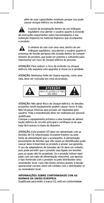 além de suas capacidades nominais porque isso pode causar choque elétrico ou incêndio. O ponto de exclamação dentro de um triângulo equilátero visa alertar o usuário quanto à inclusão de instruções importantes sobre funcionamento e ma-nutenção (reparos) no material impresso que acompanha o produto.O símbolo do raio com uma seta, dentro de um triângulo equilátero, visa alertar o usuário quanto à presença de tensão perigosa não isolada dentro do compar-timento do produto, que pode ser potente o suﬁciente para representar um risco de choque elétrico às pessoas.ATENÇÃO: Para reduzir o risco de incêndio ou choque elétrico, não exponha este aparelho à chuva ou à umidade.ATENÇÃO: Nenhuma fonte de chama exposta, como uma vela, deve ser colocada em cima do produto.ATENÇÃO: Não abra! Risco de choque elétrico. As tensões presentes neste equipamento podem causar riscos à vida. Não há peças internas que possam ser reparadas pelo usuário. Toda a manutenção deve ser realizada por pessoal qualiﬁcado. Coloque o equipamento próximo a uma tomada de alimen-tação elétrica do circuito principal e certiﬁque-se de que haja fácil acesso à chave do disjuntor.ATENÇÃO: Este produto SÓ deve ser alimentado com as tensões de CA relacionadas no painel traseiro ou pela fonte de alimentação que o acompanha. A alimentação proveniente de tensões que não sejam as identiﬁcadas pode causar dano irreversível ao produto e anular sua garantia. O uso de adaptadores de tomadas de CA deve ser evitado, pois pode permitir que o produto seja ligado em tensões para as quais não foi projetado. Se o produto estiver equi-pado com um cabo de alimentação removível, use apenas o tipo fornecido com o produto ou pelo distribuidor e/ou revendedor local. Caso não tenha certeza quanto à tensão operacional correta, entre em contato com o distribuidor e/ou revendedor local.INFORMAÇÕES SOBRE CONFORMIDADE COM AS NORMAS DA UNIÃO EUROPEIAQualiﬁcado para exibir a marca CE; está em conformidade 