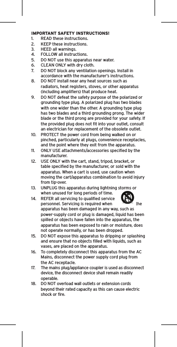 IMPORTANT SAFETY INSTRUCTIONS!1.  READ these instructions.2.  KEEP these instructions.3.  HEED all warnings.4.  FOLLOW all instructions.5.  DO NOT use this apparatus near water.6.  CLEAN ONLY with dry cloth.7.  DO NOT block any ventilation openings. Install in accordance with the manufacturer’s instructions.8.  DO NOT install near any heat sources such as radiators, heat registers, stoves, or other apparatus (including ampliﬁers) that produce heat.9.  DO NOT defeat the safety purpose of the polarized or grounding type plug. A polarized plug has two blades with one wider than the other. A grounding type plug has two blades and a third grounding prong. The wider blade or the third prong are provided for your safety. If the provided plug does not ﬁt into your outlet, consult an electrician for replacement of the obsolete outlet.10.  PROTECT the power cord from being walked on or pinched, particularly at plugs, convenience receptacles, and the point where they exit from the apparatus.11.  ONLY USE attachments/accessories speciﬁed by the manufacturer.12.  USE ONLY with the cart, stand, tripod, bracket, or table speciﬁed by the manufacturer, or sold with the apparatus. When a cart is used, use caution when moving the cart/apparatus combination to avoid injury from tip-over.13.  UNPLUG this apparatus during lightning storms or when unused for long periods of time.14.  REFER all servicing to qualiﬁed service personnel. Servicing is required when  the apparatus has been damaged in any way, such as power-supply cord or plug is damaged, liquid has been spilled or objects have fallen into the apparatus, the apparatus has been exposed to rain or moisture, does not operate normally, or has been dropped.15.  DO NOT expose this apparatus to dripping or splashing and ensure that no objects ﬁlled with liquids, such as vases, are placed on the apparatus.16.  To completely disconnect this apparatus from the AC Mains, disconnect the power supply cord plug from the AC receptacle.17.  The mains plug/appliance coupler is used as disconnect device, the disconnect device shall remain readily operable.18.  DO NOT overload wall outlets or extension cords beyond their rated capacity as this can cause electric shock or ﬁre. 