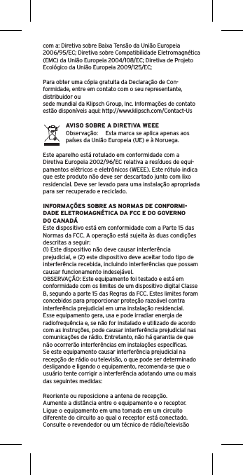 com a: Diretiva sobre Baixa Tensão da União Europeia 2006/95/EC; Diretiva sobre Compatibilidade Eletromagnética (EMC) da União Europeia 2004/108/EC; Diretiva de Projeto Ecológico da União Europeia 2009/125/EC; Para obter uma cópia gratuita da Declaração de Con-formidade, entre em contato com o seu representante, distribuidor ousede mundial da Klipsch Group, Inc. Informações de contato estão disponíveis aqui: http://www.klipsch.com/Contact-UsAVISO SOBRE A DIRETIVA WEEEObservação:  Esta marca se aplica apenas aos países da União Europeia (UE) e à Noruega.Este aparelho está rotulado em conformidade com a Diretiva Europeia 2002/96/EC relativa a resíduos de equi-pamentos elétricos e eletrônicos (WEEE). Este rótulo indica que este produto não deve ser descartado junto com lixo residencial. Deve ser levado para uma instalação apropriada para ser recuperado e reciclado.INFORMAÇÕES SOBRE AS NORMAS DE CONFORMI-DADE ELETROMAGNÉTICA DA FCC E DO GOVERNO DO CANADÁEste dispositivo está em conformidade com a Parte 15 das Normas da FCC. A operação está sujeita às duas condições descritas a seguir:(1) Este dispositivo não deve causar interferência prejudicial, e (2) este dispositivo deve aceitar todo tipo de interferência recebida, incluindo interferências que possam causar funcionamento indesejável.OBSERVAÇÃO: Este equipamento foi testado e está em conformidade com os limites de um dispositivo digital Classe B, segundo a parte 15 das Regras da FCC. Estes limites foram concebidos para proporcionar proteção razoável contra interferência prejudicial em uma instalação residencial. Esse equipamento gera, usa e pode irradiar energia de radiofrequência e, se não for instalado e utilizado de acordo com as instruções, pode causar interferência prejudicial nas comunicações de rádio. Entretanto, não há garantia de que não ocorrerão interferências em instalações especíﬁcas. Se este equipamento causar interferência prejudicial na recepção de rádio ou televisão, o que pode ser determinado desligando e ligando o equipamento, recomenda-se que o usuário tente corrigir a interferência adotando uma ou mais das seguintes medidas:Reoriente ou reposicione a antena de recepção.Aumente a distância entre o equipamento e o receptor.Ligue o equipamento em uma tomada em um circuito diferente do circuito ao qual o receptor está conectado.Consulte o revendedor ou um técnico de rádio/televisão 