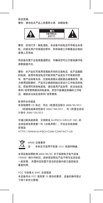 淋或受潮。警告：请勿在本产品上放置明火源，如蜡烛等。警告：切勿打开！触电危险。本设备中的电压可导致生命危险。内部无用户可维修的零件。所有维修工作都要由合格的维修人员完成。将设备布置于主电源插座附近，并确保您可以方便地操作电源断路器开关。警告：本产品仅可使用背面板所列的交流电压，或产品随配的电源。使用非指定电压可能导致产品发生不可修复的损坏，使产品保修无效。交流电源插头适配器应谨慎使用，因为使用适配器时，产品可以插接到超出其设计工作电压的电压。若使用可拆卸电源线，请仅使用产品自带，或当地批发商和/或零售商提供的电源线。若您不能确定准确的工作电压，请联系当地批发商和/或零售商。欧洲符合性信息有资格携带CE标记，符合《欧盟低压指令2006/95/EC》、《欧盟电磁兼容性指令2004/108/EC》、和《欧盟生态设计指令2009/125/EC》可通过联系经销商、分销商或KLIPSCHGROUP,INC.的全球总部免费索要一份《合格声明》。可在此处找到联系信息：HTTP://WWW.KLIPSCH.COM/CONTACT-USWEEE注意事项注： 本标志只适用于欧盟(EU)各国和挪威。本项设备按照欧洲2002/96/EC关于报废电子电气设备(WEEE)指令作标记。该标签说明此产品不得与生活垃圾一起处理。弃置时应放置于适当的设施内使之能回收及重复利用。FCC与加拿大EMC合规信息本设备符合FCC规则第15部分的要求。设备的操作受以下两个条件之限制：