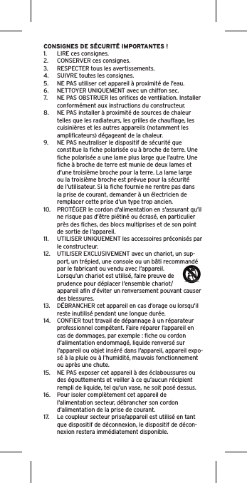 CONSIGNES DE SÉCURITÉ IMPORTANTES !1.  LIRE ces consignes.2.  CONSERVER ces consignes.3.  RESPECTER tous les avertissements.4.  SUIVRE toutes les consignes.5.  NE PAS utiliser cet appareil à proximité de l’eau.6.  NETTOYER UNIQUEMENT avec un chiffon sec.7.  NE PAS OBSTRUER les oriﬁces de ventilation. Installer conformément aux instructions du constructeur.8.  NE PAS installer à proximité de sources de chaleur telles que les radiateurs, les grilles de chauffage, les cuisinières et les autres appareils (notamment les ampliﬁcateurs) dégageant de la chaleur.9.  NE PAS neutraliser le dispositif de sécurité que constitue la ﬁche polarisée ou à broche de terre. Une ﬁche polarisée a une lame plus large que l’autre. Une ﬁche à broche de terre est munie de deux lames et d’une troisième broche pour la terre. La lame large ou la troisième broche est prévue pour la sécurité de l’utilisateur. Si la ﬁche fournie ne rentre pas dans la prise de courant, demander à un électricien de remplacer cette prise d’un type trop ancien.10.  PROTÉGER le cordon d’alimentation en s’assurant qu’il ne risque pas d’être piétiné ou écrasé, en particulier près des ﬁches, des blocs multiprises et de son point de sortie de l’appareil.11.  UTILISER UNIQUEMENT les accessoires préconisés par le constructeur.12.  UTILISER EXCLUSIVEMENT avec un chariot, un sup-port, un trépied, une console ou un bâti recommandé par le fabricant ou vendu avec l’appareil. Lorsqu’un chariot est utilisé, faire preuve de prudence pour déplacer l’ensemble chariot/appareil aﬁn d’éviter un renversement pouvant causer des blessures.13.  DÉBRANCHER cet appareil en cas d’orage ou lorsqu’il reste inutilisé pendant une longue durée.14.  CONFIER tout travail de dépannage à un réparateur professionnel compétent. Faire réparer l’appareil en cas de dommages, par exemple : ﬁche ou cordon d’alimentation endommagé, liquide renversé sur l’appareil ou objet inséré dans l’appareil, appareil expo-sé à la pluie ou à l’humidité, mauvais fonctionnement ou après une chute.15.  NE PAS exposer cet appareil à des éclaboussures ou des égouttements et veiller à ce qu’aucun récipient rempli de liquide, tel qu’un vase, ne soit posé dessus.16.  Pour isoler complètement cet appareil de l’alimentation secteur, débrancher son cordon d’alimentation de la prise de courant.17.  Le coupleur secteur prise/appareil est utilisé en tant que dispositif de déconnexion, le dispositif de décon-nexion restera immédiatement disponible.