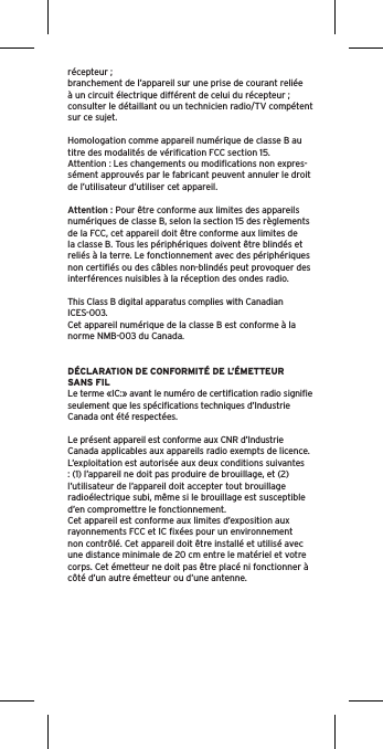 récepteur ;branchement de l’appareil sur une prise de courant reliée à un circuit électrique différent de celui du récepteur ; consulter le détaillant ou un technicien radio/TV compétent sur ce sujet.Homologation comme appareil numérique de classe B au titre des modalités de vériﬁcation FCC section 15.Attention : Les changements ou modiﬁcations non expres-sément approuvés par le fabricant peuvent annuler le droit de l’utilisateur d’utiliser cet appareil.Attention : Pour être conforme aux limites des appareils numériques de classe B, selon la section 15 des règlements de la FCC, cet appareil doit être conforme aux limites de la classe B. Tous les périphériques doivent être blindés et reliés à la terre. Le fonctionnement avec des périphériques non certiﬁés ou des câbles non-blindés peut provoquer des interférences nuisibles à la réception des ondes radio. This Class B digital apparatus complies with Canadian ICES-003.Cet appareil numérique de la classe B est conforme à la norme NMB-003 du Canada.DÉCLARATION DE CONFORMITÉ DE L’ÉMETTEUR SANS FILLe terme «IC:» avant le numéro de certiﬁcation radio signiﬁe seulement que les spéciﬁcations techniques d’Industrie Canada ont été respectées.Le présent appareil est conforme aux CNR d’Industrie Canada applicables aux appareils radio exempts de licence. L’exploitation est autorisée aux deux conditions suivantes : (1) l’appareil ne doit pas produire de brouillage, et (2) l’utilisateur de l’appareil doit accepter tout brouillage radioélectrique subi, même si le brouillage est susceptible d’en compromettre le fonctionnement.Cet appareil est conforme aux limites d’exposition aux rayonnements FCC et IC ﬁxées pour un environnement non contrôlé. Cet appareil doit être installé et utilisé avec une distance minimale de 20 cm entre le matériel et votre corps. Cet émetteur ne doit pas être placé ni fonctionner à côté d’un autre émetteur ou d’une antenne.