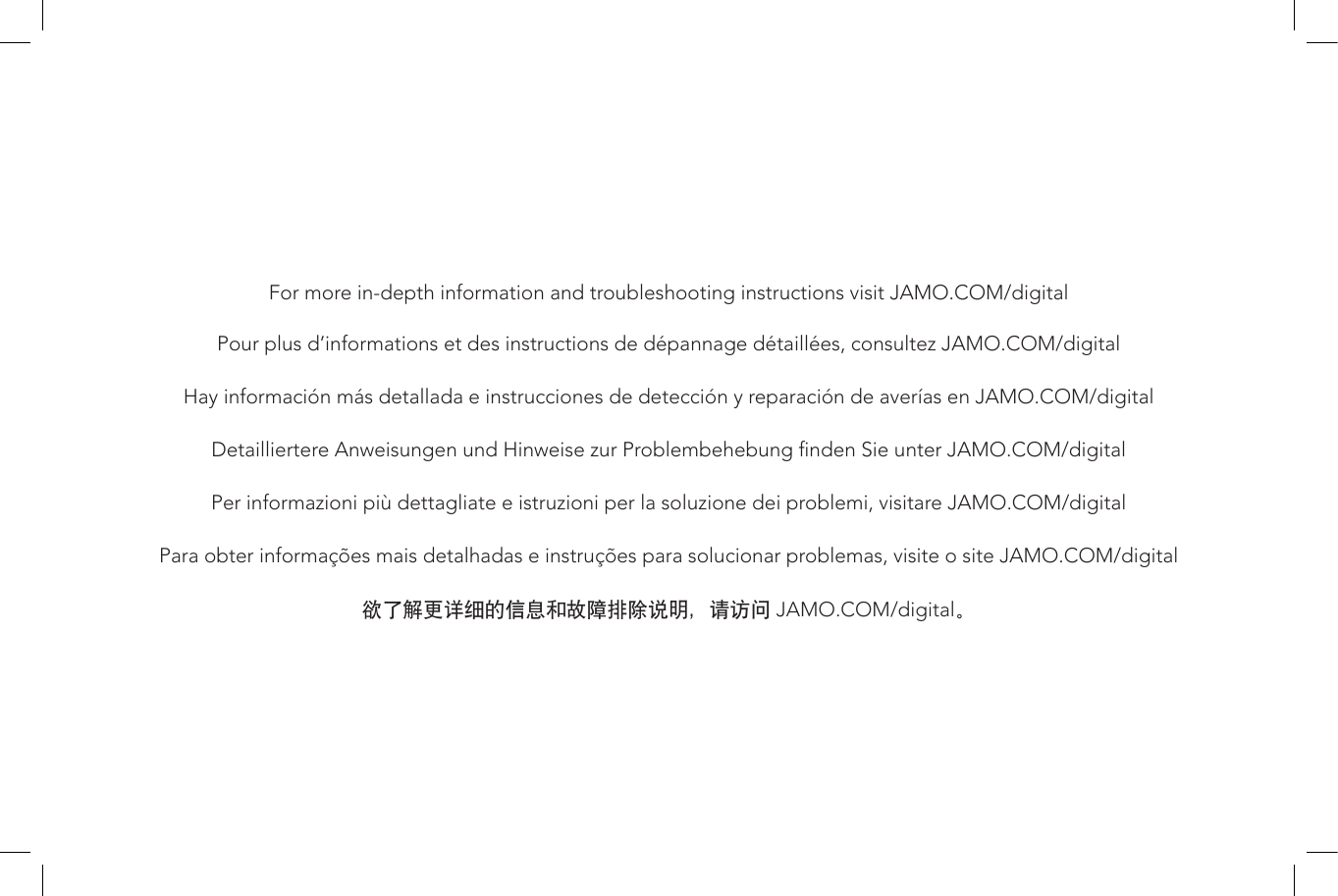 For more in-depth information and troubleshooting instructions visit JAMO.COM/digitalPour plus d’informations et des instructions de dépannage détaillées, consultez JAMO.COM/digitalHay información más detallada e instrucciones de detección y reparación de averías en JAMO.COM/digitalDetailliertere Anweisungen und Hinweise zur Problembehebung nden Sie unter JAMO.COM/digitalPer informazioni più dettagliate e istruzioni per la soluzione dei problemi, visitare JAMO.COM/digitalPara obter informações mais detalhadas e instruções para solucionar problemas, visite o site JAMO.COM/digital欲了解更详细的信息和故障排除说明，请访问 JAMO.COM/digital。