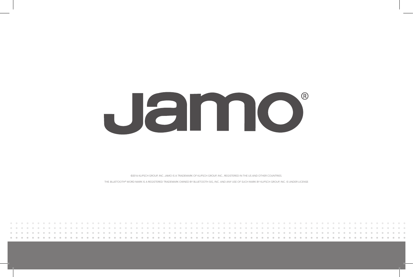 ©2016 KLIPSCH GROUP, INC. JAMO IS A TRADEMARK OF KLIPSCH GROUP, INC., REGISTERED IN THE US AND OTHER COUNTRIES.  THE BLUETOOTH® WORD MARK IS A REGISTERED TRADEMARK OWNED BY BLUETOOTH SIG, INC. AND ANY USE OF SUCH MARK BY KLIPSCH GROUP, INC. IS UNDER LICENSE