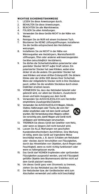 WICHTIGE SICHERHEITSHINWEISE1.  LESEN Sie diese Anweisungen durch.2.  BEHALTEN Sie diese Anweisungen.3.  BEACHTEN Sie alle Warnhinweise.4.  FOLGEN Sie allen Anleitungen.5.  Verwenden Sie diese Geräte NICHT in der Nähe von Wasser.6.  Reinigen Sie sie NUR mit einem trockenen Tuch.7.  Blockieren Sie KEINE Lüftungsöffnungen. Installieren Sie die Geräte entsprechend den Herstelleran-weisungen.8.  Installieren Sie sie NICHT in der Nähe von Wärmequellen wie Heizkörpern, Warmlufteintritt-söffnungen, Öfen oder anderen wärmeerzeugenden Geräten (einschließlich Verstärkern).9.  Sie dürfen die Sicherheitsfunktion polarisierter oder geerdeter Stecker NICHT außer Kraft setzen. Ein polarisierter Stecker hat zwei Klinken, wobei eine dicker ist als die andere. Ein geerdeter Stecker hat zwei Klinken und einen dritten Erdungsstift. Die dickere Klinke oder der dritte Stift dienen Ihrer Sicherheit. Wenn der mitgelieferte Stecker nicht in Ihre Steckdose passt, sollten Sie die veraltete Steckdose durch einen Elektriker ersetzen lassen.10.  VERMEIDEN Sie, dass das Netzkabel belastet oder geknickt wird, vor allem bei Steckern, Zusatzsteck-dosen und beim Ausgang aus dem Gerät.11.  Verwenden Sie AUSSCHLIESSLICH vom Hersteller empfohlene Zusatzgeräte/Zubehör.12.  Verwenden Sie AUSSCHLIESSLICH Wagen, Stände, Stative, Halterungen oder Tische, die vom Her-steller empfohlen oder mit dem Gerät verkauft wurden. Bei Verwendung eines Wagens sollten Sie vorsichtig sein, damit Wagen und Gerät nicht umkippen und Verletzungen verursachen.13.  TRENNEN Sie dieses Gerät bei Gewitter vom Netz, oder wenn es längere Zeit nicht benutzt wird.14.  Lassen Sie ALLE Wartungen von geschulten Kundendiensttechnikern durchführen. Eine Wartung ist nötig, wenn das Gerät auf irgendeine Weise beschädigt wurde, z. B. durch Schäden am Netzkabel oder -stecker, durch Verschütten von Flüssigkeiten, durch das Hineinfallen von Objekten, durch Regen oder Feuchtigkeit, wenn es nicht richtig funktioniert oder wenn es fallengelassen wurde.15.  Das Gerät darf KEINEN tropfenden oder spritzenden Flüssigkeiten ausgesetzt werden, und mit Flüssigkeit gefüllte Objekte (wie Blumenvasen) dürfen nicht auf dem Gerät platziert werden.16.  Um dieses Gerät ganz vom Stromnetz zu trennen, ziehen Sie das Netzkabel aus der Steckdose.17.  Der Netzstecker bzw. der Gerätestecker wird zum Abschalten verwendet und sollte nicht beschädigt 