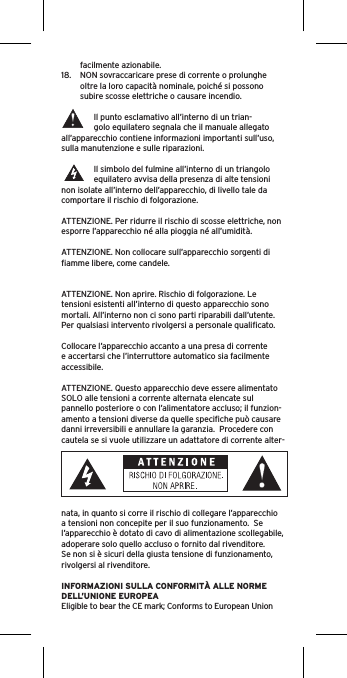 facilmente azionabile.18.  NON sovraccaricare prese di corrente o prolunghe oltre la loro capacità nominale, poiché si possono subire scosse elettriche o causare incendio.  Il punto esclamativo all’interno di un trian-golo equilatero segnala che il manuale allegato all’apparecchio contiene informazioni importanti sull’uso, sulla manutenzione e sulle riparazioni.Il simbolo del fulmine all’interno di un triangolo equilatero avvisa della presenza di alte tensioni non isolate all’interno dell’apparecchio, di livello tale da comportare il rischio di folgorazione.ATTENZIONE. Per ridurre il rischio di scosse elettriche, non esporre l’apparecchio né alla pioggia né all’umidità.ATTENZIONE. Non collocare sull’apparecchio sorgenti di ﬁamme libere, come candele.ATTENZIONE. Non aprire. Rischio di folgorazione. Le tensioni esistenti all’interno di questo apparecchio sono mortali. All’interno non ci sono parti riparabili dall’utente. Per qualsiasi intervento rivolgersi a personale qualiﬁcato. Collocare l’apparecchio accanto a una presa di corrente e accertarsi che l’interruttore automatico sia facilmente accessibile. ATTENZIONE. Questo apparecchio deve essere alimentato SOLO alle tensioni a corrente alternata elencate sul pannello posteriore o con l’alimentatore accluso; il funzion-amento a tensioni diverse da quelle speciﬁche può causare danni irreversibili e annullare la garanzia.  Procedere con cautela se si vuole utilizzare un adattatore di corrente alter-nata, in quanto si corre il rischio di collegare l’apparecchio a tensioni non concepite per il suo funzionamento.  Se l’apparecchio è dotato di cavo di alimentazione scollegabile, adoperare solo quello accluso o fornito dal rivenditore.  Se non si è sicuri della giusta tensione di funzionamento, rivolgersi al rivenditore.INFORMAZIONI SULLA CONFORMITÀ ALLE NORME DELL’UNIONE EUROPEAEligible to bear the CE mark; Conforms to European Union 