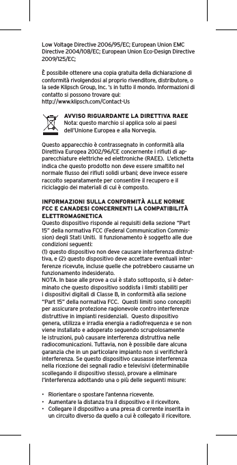 Low Voltage Directive 2006/95/EC; European Union EMC Directive 2004/108/EC; European Union Eco-Design Directive 2009/125/EC; È possibile ottenere una copia gratuita della dichiarazione di conformità rivolgendosi al proprio rivenditore, distributore, o la sede Klipsch Group, Inc. ‘s in tutto il mondo. Informazioni di contatto si possono trovare qui: http://www.klipsch.com/Contact-UsAVVISO RIGUARDANTE LA DIRETTIVA RAEENota: questo marchio si applica solo ai paesi dell’Unione Europea e alla Norvegia.Questo apparecchio è contrassegnato in conformità alla Direttiva Europea 2002/96/CE concernente i riﬁuti di ap-parecchiature elettriche ed elettroniche (RAEE).  L’etichetta indica che questo prodotto non deve essere smaltito nel normale ﬂusso dei riﬁuti solidi urbani; deve invece essere raccolto separatamente per consentire il recupero e il riciclaggio dei materiali di cui è composto.INFORMAZIONI SULLA CONFORMITÀ ALLE NORME FCC E CANADESI CONCERNENTI LA COMPATIBILITÀ ELETTROMAGNETICAQuesto dispositivo risponde ai requisiti della sezione “Part 15” della normativa FCC (Federal Communication Commis-sion) degli Stati Uniti.  Il funzionamento è soggetto alle due condizioni seguenti:(1) questo dispositivo non deve causare interferenza distrut-tiva, e (2) questo dispositivo deve accettare eventuali inter-ferenze ricevute, incluse quelle che potrebbero causarne un funzionamento indesiderato.NOTA. In base alle prove a cui è stato sottoposto, si è deter-minato che questo dispositivo soddisfa i limiti stabiliti per i dispositivi digitali di Classe B, in conformità alla sezione “Part 15” della normativa FCC.  Questi limiti sono concepiti per assicurare protezione ragionevole contro interferenze distruttive in impianti residenziali.  Questo dispositivo genera, utilizza e irradia energia a radiofrequenza e se non viene installato e adoperato seguendo scrupolosamente le istruzioni, può causare interferenza distruttiva nelle radiocomunicazioni. Tuttavia, non è possibile dare alcuna garanzia che in un particolare impianto non si veriﬁcherà interferenza. Se questo dispositivo causasse interferenza nella ricezione dei segnali radio e televisivi (determinabile scollegando il dispositivo stesso), provare a eliminare l’interferenza adottando una o più delle seguenti misure:•  Riorientare o spostare l’antenna ricevente.•  Aumentare la distanza tra il dispositivo e il ricevitore.•  Collegare il dispositivo a una presa di corrente inserita in un circuito diverso da quello a cui è collegato il ricevitore.