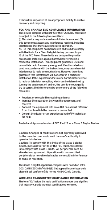 It should be deposited at an appropriate facility to enable recovery and recycling.FCC AND CANADA EMC COMPLIANCE INFORMATIONThis device complies with part 15 of the FCC Rules.  Operation is subject to the following two conditions:(1) This device may not cause harmful interference, and (2) this device must accept any interference received, including interference that may cause undesired operation.NOTE: This equipment has been tested and found to comply with the limits for a Class B digital device, pursuant to part 15 of the FCC Rules. These limits are designed to provide reasonable protection against harmful interference in a residential installation. This equipment generates, uses and can radiate radio frequency energy and, if not installed and used in accordance with the instructions, may cause harmful interference to radio communications. However, there is no guarantee that interference will not occur in a particular installation. If this equipment does cause harmful interference to radio or television reception, which can be determined by turning the equipment off and on, the user is encouraged to try to correct the interference by one or more of the following measures:•  Reorient or relocate the receiving antenna.•  Increase the separation between the equipment and receiver.•  Connect the equipment into an outlet on a circuit different from that to which the receiver is connected.•  Consult the dealer or an experienced radio/TV technician for help.Tested and Approved under of FCC Part 15 as a Class B Digital Device. Caution: Changes or modiﬁcations not expressly approved by the manufacturer could void the user’s authority to operate this device.Caution: To comply with the limits of the Class B digital device, pursuant to Part 15 of the FCC Rules, this device is to comply with Class B limits.  All peripherals must be shielded and grounded.  Operation with non-certiﬁed peripherals or non-shielded cables my result in interference to radio or reception. This Class B digital apparatus complies with Canadian ICES-003. CAN ICES-3 (B)/NMB-3(B) Cet appareil numérique de la classe B est conforme à la norme NMB-003 du Canada.WIRELESS TRANSMITTER COMPLIANCE INFORMATIONThe term “IC:” before the radio certiﬁcation number only signiﬁes that Industry Canada technical speciﬁcations were met.