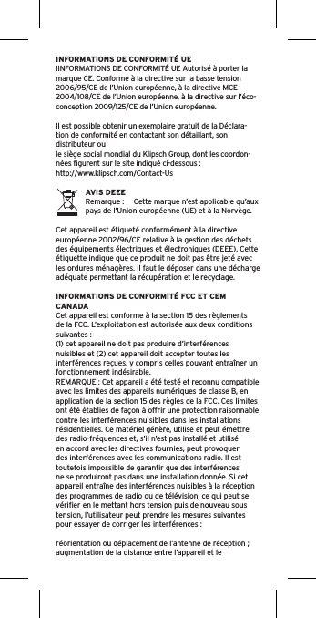 INFORMATIONS DE CONFORMITÉ UEIINFORMATIONS DE CONFORMITÉ UE Autorisé à porter la marque CE. Conforme à la directive sur la basse tension 2006/95/CE de l’Union européenne, à la directive MCE 2004/108/CE de l’Union européenne, à la directive sur l’éco-conception 2009/125/CE de l’Union européenne.Il est possible obtenir un exemplaire gratuit de la Déclara-tion de conformité en contactant son détaillant, son distributeur oule siège social mondial du Klipsch Group, dont les coordon-nées ﬁgurent sur le site indiqué ci-dessous : http://www.klipsch.com/Contact-UsAVIS DEEERemarque :  Cette marque n’est applicable qu’aux pays de l’Union européenne (UE) et à la Norvège.Cet appareil est étiqueté conformément à la directive européenne 2002/96/CE relative à la gestion des déchets des équipements électriques et électroniques (DEEE). Cette étiquette indique que ce produit ne doit pas être jeté avec les ordures ménagères. Il faut le déposer dans une décharge adéquate permettant la récupération et le recyclage.INFORMATIONS DE CONFORMITÉ FCC ET CEM CANADACet appareil est conforme à la section 15 des règlements de la FCC. L’exploitation est autorisée aux deux conditions suivantes :(1) cet appareil ne doit pas produire d’interférences nuisibles et (2) cet appareil doit accepter toutes les interférences reçues, y compris celles pouvant entraîner un fonctionnement indésirable.REMARQUE : Cet appareil a été testé et reconnu compatible avec les limites des appareils numériques de classe B, en application de la section 15 des règles de la FCC. Ces limites ont été établies de façon à offrir une protection raisonnable contre les interférences nuisibles dans les installations résidentielles. Ce matériel génère, utilise et peut émettre des radio-fréquences et, s’il n’est pas installé et utilisé en accord avec les directives fournies, peut provoquer des interférences avec les communications radio. Il est toutefois impossible de garantir que des interférences ne se produiront pas dans une installation donnée. Si cet appareil entraîne des interférences nuisibles à la réception des programmes de radio ou de télévision, ce qui peut se vériﬁer en le mettant hors tension puis de nouveau sous tension, l’utilisateur peut prendre les mesures suivantes pour essayer de corriger les interférences :réorientation ou déplacement de l’antenne de réception ;augmentation de la distance entre l’appareil et le 