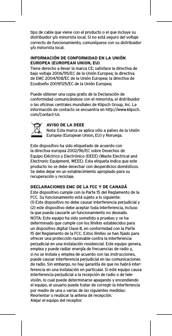 tipo de cable que viene con el producto o el que incluye su distribuidor y/o minorista local. Si no está seguro del voltaje correcto de funcionamiento, comuníquese con su distribuidor y/o minorista local.INFORMACIÓN DE CONFORMIDAD EN LA UNIÓN EUROPEA (EUROPEAN UNION, EU)Tiene derecho a llevar la marca CE; satisface la directiva de bajo voltaje 2006/95/EC de la Unión Europea; la directiva de EMC 2004/108/EC de la Unión Europea; la directiva de Ecodiseño 2009/125/EC de la Unión Europea; Puede obtener una copia gratis de la Declaración de conformidad comunicándose con el minorista, el distribuidor o las oﬁcinas centrales mundiales de Klipsch Group, Inc. La información de contacto se encuentra en http://www.klipsch.com/Contact-UsAVISO DE LA DEEENota: Esta marca se aplica sólo a países de la Unión Europea (European Union, EU) y Noruega.Este dispositivo ha sido etiquetado de acuerdo con la directiva europea 2002/96/EC sobre Desechos de Equipo Eléctrico y Electrónico (DEEE) (Waste Electrical and Electronic Equipment, WEEE). Esta etiqueta indica que este producto no se debe desechar con desperdicios domésticos. Se debe dejar en un establecimiento apropiado para su recuperación y reciclaje.DECLARACIONES EMC DE LA FCC Y DE CANADÁEste dispositivo cumple con la Parte 15 del Reglamento de la FCC. Su funcionamiento está sujeto a lo siguiente:(1) Este dispositivo no debe causar interferencia perjudicial y (2) este dispositivo debe aceptar toda interferencia, incluso la que pueda causarle un funcionamiento no deseado.NOTA: Este equipo ha sido sometido a pruebas y se ha determinado que cumple con los límites establecidos para un dispositivo digital Clase B, en conformidad con la Parte 15 del Reglamento de la FCC. Estos límites se han ﬁjado para ofrecer una protección razonable contra la interferencia perjudicial en una instalación residencial. Este equipo genera, emplea y puede radiar energía de frecuencias de radio y, si no se instala y emplea de acuerdo con las instrucciones, puede causar interferencia perjudicial en las comunicaciones de radio. Sin embargo, no hay garantía de que no habrá inter-ferencia en una instalación en particular. Si este equipo causa interferencia perjudicial a la recepción de radio o de tele-visión, lo cual puede determinarse apagando y encendiendo el equipo, el usuario puede tratar de corregir la interferencia por medio de una o varias de las siguientes medidas:Reorientar o reubicar la antena de recepción.Alejar el equipo del receptor.