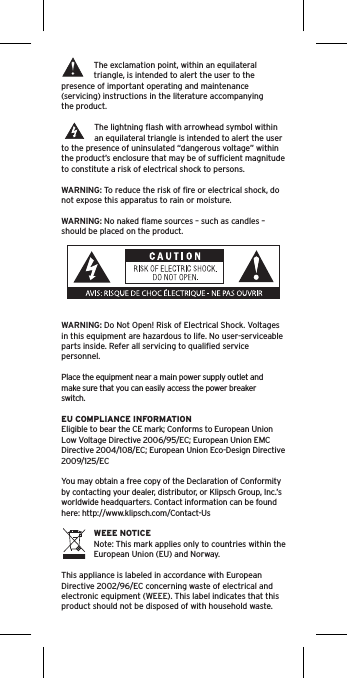 The exclamation point, within an equilateral triangle, is intended to alert the user to the presence of important operating and maintenance (servicing) instructions in the literature accompanying the product.The lightning ﬂash with arrowhead symbol within an equilateral triangle is intended to alert the user to the presence of uninsulated “dangerous voltage” within the product’s enclosure that may be of sufﬁcient magnitude to constitute a risk of electrical shock to persons.WARNING: To reduce the risk of ﬁre or electrical shock, do not expose this apparatus to rain or moisture.WARNING: No naked ﬂame sources – such as candles – should be placed on the product.WARNING: Do Not Open! Risk of Electrical Shock. Voltages in this equipment are hazardous to life. No user-serviceable parts inside. Refer all servicing to qualiﬁed service personnel.  Place the equipment near a main power supply outlet and make sure that you can easily access the power breaker switch. EU COMPLIANCE INFORMATIONEligible to bear the CE mark; Conforms to European Union Low Voltage Directive 2006/95/EC; European Union EMC Directive 2004/108/EC; European Union Eco-Design Directive 2009/125/ECYou may obtain a free copy of the Declaration of Conformity by contacting your dealer, distributor, or Klipsch Group, Inc.’s worldwide headquarters. Contact information can be found here: http://www.klipsch.com/Contact-UsWEEE NOTICENote: This mark applies only to countries within the European Union (EU) and Norway.This appliance is labeled in accordance with European Directive 2002/96/EC concerning waste of electrical and electronic equipment (WEEE). This label indicates that this product should not be disposed of with household waste. 