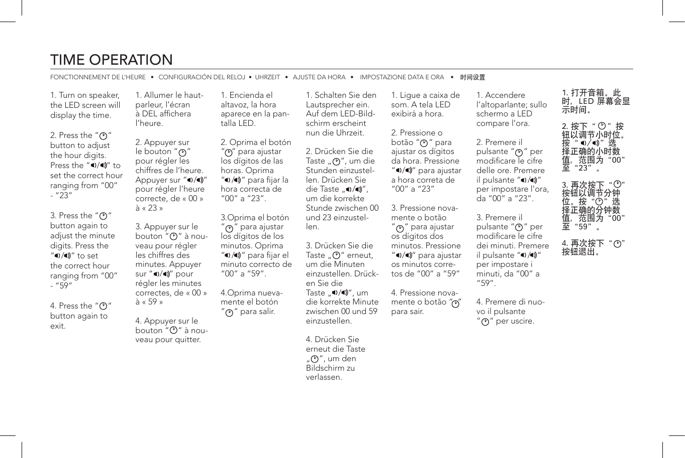 TIME OPERATIONFONCTIONNEMENT DE L’HEURE   •   CONFIGURACIÓN DEL RELOJ  •  UHRZEIT   •   AJUSTE DA HORA   •    IMPOSTAZIONE DATA E ORA    •    时间设置1. Turn on speaker, the LED screen will display the time.2. Press the “    “ button to adjust the hour digits. Press the “   /   “ to set the correct hour ranging from “00” - “23”3. Press the “    “ button again to adjust the minute digits. Press the  “   /   “ to set the correct hour ranging from “00” - “59”4. Press the “    “ button again to exit.1. Allumer le haut-parleur, l’écran à DEL afchera l’heure.2. Appuyer sur le bouton “    “ pour régler les chiffres de l’heure. Appuyer sur “   /   “ pour régler l’heure correcte, de « 00 » à « 23 »3. Appuyer sur le bouton “    “ à nou-veau pour régler les chiffres des minutes. Appuyer sur “   /   “ pour régler les minutes correctes, de « 00 » à « 59 »4. Appuyer sur le bouton “    “ à nou-veau pour quitter.1. Schalten Sie den Lautsprecher ein. Auf dem LED-Bild-schirm erscheint nun die Uhrzeit.2. Drücken Sie die Taste „    “, um die Stunden einzustel-len. Drücken Sie die Taste „   /   “, um die korrekte Stunde zwischen 00 und 23 einzustel-len.3. Drücken Sie die Taste „    “ erneut, um die Minuten einzustellen. Drück-en Sie die Taste „   /   “, um die korrekte Minute zwischen 00 und 59 einzustellen.4. Drücken Sie erneut die Taste „    “, um den Bildschirm zu verlassen.1. Accendere l’altoparlante; sullo schermo a LED compare l’ora.2. Premere il pulsante “    “ per modicare le cifre delle ore. Premere il pulsante “   /   “ per impostare l’ora, da “00” a “23”.3. Premere il pulsante “    “ per modicare le cifre dei minuti. Premere il pulsante “   /   “ per impostare i minuti, da “00” a “59”.4. Premere di nuo-vo il pulsante “    “ per uscire.1. Encienda el altavoz, la hora aparece en la pan-talla LED.2. Oprima el botón “   “ para ajustar los dígitos de las horas. Oprima “   /   “ para jar la hora correcta de “00” a “23”.3.Oprima el botón “    “ para ajustar los dígitos de los minutos. Oprima “   /   “ para jar el minuto correcto de “00” a “59”.4.Oprima nueva-mente el botón  “    “ para salir.1. Ligue a caixa de som. A tela LED exibirá a hora.2. Pressione o botão “    “ para ajustar os dígitos da hora. Pressione “   /   “ para ajustar a hora correta de “00” a “23”3. Pressione nova-mente o botão  “    “ para ajustar os dígitos dos minutos. Pressione “   /   “ para ajustar os minutos corre-tos de “00” a “59”4. Pressione nova-mente o botão “  “ para sair.1. 打开音箱。此时，LED 屏幕会显示时间。2. 按下“    ”按钮以调节小时位。按“   /   ”选择正确的小时数值，范围为“00”至“23”。3. 再次按下“   ”按钮以调节分钟位。按“   ”选择正确的分钟数值，范围为“00”至“59”。4. 再次按下“   ”按钮退出。