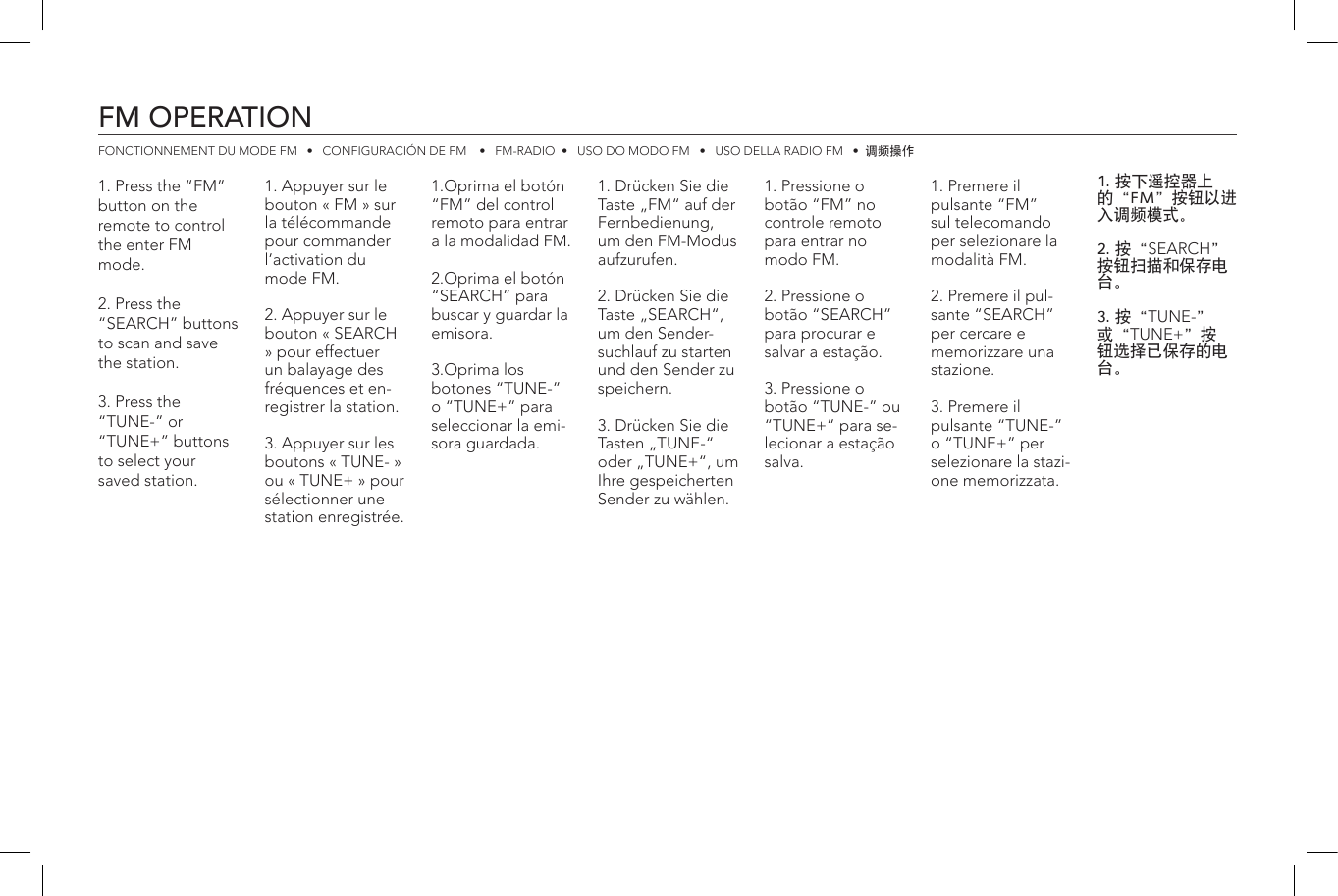 FM OPERATIONFONCTIONNEMENT DU MODE FM   •   CONFIGURACIÓN DE FM    •   FM-RADIO  •   USO DO MODO FM   •   USO DELLA RADIO FM   •  调频操作1. Appuyer sur le bouton « FM » sur la télécommande pour commander l’activation du mode FM.2. Appuyer sur le bouton « SEARCH » pour effectuer un balayage des fréquences et en-registrer la station.3. Appuyer sur les boutons « TUNE- » ou « TUNE+ » pour sélectionner une station enregistrée.1. Drücken Sie die Taste „FM“ auf der Fernbedienung, um den FM-Modus aufzurufen.2. Drücken Sie die Taste „SEARCH“, um den Sender-suchlauf zu starten und den Sender zu speichern.3. Drücken Sie die Tasten „TUNE-“ oder „TUNE+“, um Ihre gespeicherten Sender zu wählen.1. Premere il pulsante “FM” sul telecomando per selezionare la modalità FM.2. Premere il pul-sante “SEARCH” per cercare e memorizzare una stazione.3. Premere il pulsante “TUNE-” o “TUNE+” per selezionare la stazi-one memorizzata.1.Oprima el botón “FM” del control remoto para entrar a la modalidad FM.2.Oprima el botón “SEARCH” para buscar y guardar la emisora.3.Oprima los botones “TUNE-” o “TUNE+” para seleccionar la emi-sora guardada.1. Pressione o botão “FM” no controle remoto para entrar no modo FM.2. Pressione o botão “SEARCH” para procurar e salvar a estação.3. Pressione o botão “TUNE-” ou “TUNE+” para se-lecionar a estação salva.1. 按下遥控器上的“FM”按钮以进入调频模式。2. 按“SEARCH”按钮扫描和保存电台。3. 按“TUNE-”或“TUNE+”按钮选择已保存的电台。1. Press the “FM” button on the remote to control the enter FM mode.2. Press the “SEARCH” buttons  to scan and save the station.3. Press the “TUNE-” or “TUNE+” buttons to select your saved station.