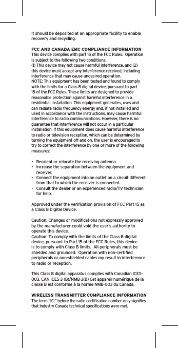 It should be deposited at an appropriate facility to enable recovery and recycling.FCC AND CANADA EMC COMPLIANCE INFORMATIONThis device complies with part 15 of the FCC Rules.  Operation is subject to the following two conditions:(1) This device may not cause harmful interference, and (2) this device must accept any interference received, including interference that may cause undesired operation.NOTE: This equipment has been tested and found to comply with the limits for a Class B digital device, pursuant to part 15 of the FCC Rules. These limits are designed to provide reasonable protection against harmful interference in a residential installation. This equipment generates, uses and can radiate radio frequency energy and, if not installed and used in accordance with the instructions, may cause harmful interference to radio communications. However, there is no guarantee that interference will not occur in a particular installation. If this equipment does cause harmful interference to radio or television reception, which can be determined by turning the equipment off and on, the user is encouraged to try to correct the interference by one or more of the following measures:•  Reorient or relocate the receiving antenna.•  Increase the separation between the equipment and receiver.•  Connect the equipment into an outlet on a circuit different from that to which the receiver is connected.•  Consult the dealer or an experienced radio/TV technician for help.Approved under the veriﬁcation provision of FCC Part 15 as a Class B Digital Device.Caution: Changes or modiﬁcations not expressly approved by the manufacturer could void the user’s authority to operate this device.Caution: To comply with the limits of the Class B digital device, pursuant to Part 15 of the FCC Rules, this device is to comply with Class B limits.  All peripherals must be shielded and grounded.  Operation with non-certiﬁed peripherals or non-shielded cables my result in interference to radio or reception. This Class B digital apparatus complies with Canadian ICES-003. CAN ICES-3 (B)/NMB-3(B) Cet appareil numérique de la classe B est conforme à la norme NMB-003 du Canada.WIRELESS TRANSMITTER COMPLIANCE INFORMATIONThe term “IC:” before the radio certiﬁcation number only signiﬁes that Industry Canada technical speciﬁcations were met.