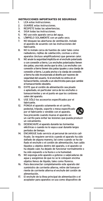 INSTRUCCIONES IMPORTANTES DE SEGURIDAD1.  LEA estas instrucciones.2.  GUARDE estas instrucciones.3.  RESPETE todas las advertencias.4.  SIGA todas las instrucciones.5.  NO use este aparato cerca del agua.6.  LÍMPIELO SOLAMENTE con un paño seco.7.  NO bloquee las aberturas de ventilación. Instale el aparato de acuerdo con las instrucciones del fabricante.8.  NO lo instale cerca de fuentes de calor tales como radiadores, rejillas de calefacción, cocinas u otros aparatos (incluso ampliﬁcadores) que generan calor.9.  NO anule la seguridad implícita en el enchufe polarizado o con conexión a tierra. Los enchufes polarizados tienen dos patas, una más ancha que la otra. Los enchufes con conexión a tierra tienen dos patas iguales y una clavija de conexión a tierra. La pata ancha o la clavija de conexión a tierra ha sido incorporada al diseño por razones de seguridad del usuario. Si el enchufe no entra en el tomacorriente, consulte a un electricista para que cambie el tomacorriente obsoleto.10.  EVITE que el cordón de alimentación sea pisado o aplastado, en particular cerca de los enchufes o tomacorrientes y en el punto en que los cordones salen del aparato.11.  USE SÓLO los accesorios especiﬁcados por el fabricante.12.  PONGA el aparato solamente en el carrito, pedestal, trípode, soporte o mesa especiﬁcado por el fabricante o vendido con el aparato. Sea precavido cuando mueva el aparato en un carrito para evitar las lesiones que pueda producir un volcamiento.13.  DESENCHUFE el aparato durante las tormentas eléctricas o cuando no lo vaya a usar durante largos períodos de tiempo.14.  ENCARGUE todo servicio al personal de servicio cali-ﬁcado. Se requiere servicio cuando el aparato ha sido dañado de alguna manera, tal como cuando se ha da-ñado el enchufe o el cordón de alimentación, han caído líquidos u objetos dentro del aparato, o el aparato se ha dejado caer, ha dejado de funcionar normalmente o ha sido expuesto a la lluvia o a la humedad.15.  NO exponga este aparato a goteras o salpicaduras de agua y asegúrese de que no se le coloquen encima objetos llenos de líquido, tales como ﬂoreros.16.  Para desconectar completamente este aparato del suministro de corriente alterna, retire del tomacor-riente de corriente alterna el enchufe del cordón de alimentación.17.  El enchufe de la línea principal de alimentación o el acoplador para aparatos se usa como dispositivo de 