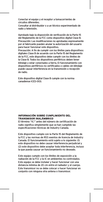 Conectar el equipo y el receptor a tomacorrientes de circuitos diferentes.Consultar al distribuidor o a un técnico experimentado de radio y televisión.Aprobado bajo la disposición de veriﬁcación de la Parte 15 del Reglamento de la FCC como dispositivo digital Clase B.Precaución: Las modiﬁcaciones no aprobadas expresamente por el fabricante pueden anular la autorización del usuario para hacer funcionar este dispositivo.Precaución: A ﬁn de cumplir con los límites para dispositivos digitales Clase B de acuerdo con la Parte 15 del Reglamento de la FCC, este dispositivo debe cumplir con los límites de la Clase B. Todos los dispositivos periféricos deben tener blindaje y estar conectados a tierra. El funcionamiento con dispositivos periféricos no certiﬁcados o cables sin blindaje puede causar interferencia en la transmisión o recepción de radio. Este dispositivo digital Clase B cumple con la norma canadiense ICES-003.INFORMACIÓN SOBRE CUMPLIMIENTO DEL TRANSMISOR INALÁMBRICOEl término “IC:” antes del número de certiﬁcación de radio signiﬁca simplemente que se han cumplido las especiﬁcaciones técnicas de Industry Canada.Este dispositivo cumple con la Parte 15 del Reglamento de la FCC y las normas de RSS exentos de licencia de Industry Canada. El funcionamiento está sujeto a lo siguiente: (1) este dispositivo no debe causar interferencia perjudicial y (2) este dispositivo debe aceptar toda interferencia, incluso la que pueda causar un funcionamiento no deseado.Este equipo cumple con los límites de exposición a la radiación de la FCC y la IC en ambientes no controlados. Este equipo se debe instalar y hacer funcionar con una distancia mínima de 20 cm entre el radiador y el cuerpo. Este transmisor no se debe colocar o hacer funcionar en conjunto con ninguna otra antena o transmisor.