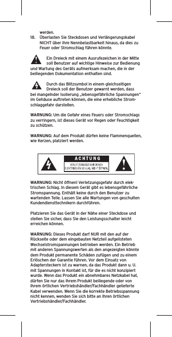 werden.18.  Überlasten Sie Steckdosen und Verlängerungskabel NICHT über ihre Nennbelastbarkeit hinaus, da dies zu Feuer oder Stromschlag führen könnte. Ein Dreieck mit einem Ausrufezeichen in der Mitte soll Benutzer auf wichtige Hinweise zur Bedienung und Wartung des Geräts aufmerksam machen, die in der beiliegenden Dokumentation enthalten sind.Durch das Blitzsymbol in einem gleichseitigen Dreieck soll der Benutzer gewarnt werden, dass bei mangelnder Isolierung „lebensgefährliche Spannungen“ im Gehäuse auftreten können, die eine erhebliche Strom-schlaggefahr darstellen.WARNUNG: Um die Gefahr eines Feuers oder Stromschlags zu verringern, ist dieses Gerät vor Regen oder Feuchtigkeit zu schützen.WARNUNG: Auf dem Produkt dürfen keine Flammenquellen, wie Kerzen, platziert werden.WARNUNG: Nicht öffnen! Verletzungsgefahr durch elek-trischen Schlag. In diesem Gerät gibt es lebensgefährliche Stromspannung. Enthält keine durch den Benutzer zu wartenden Teile. Lassen Sie alle Wartungen von geschulten Kundendiensttechnikern durchführen. Platzieren Sie das Gerät in der Nähe einer Steckdose und stellen Sie sicher, dass Sie den Leistungsschalter leicht erreichen können.WARNUNG: Dieses Produkt darf NUR mit den auf der Rückseite oder dem eingebauten Netzteil aufgelisteten Wechselstromspannungen betrieben werden. Ein Betrieb mit anderen Spannungswerten als den angezeigten könnte dem Produkt permanente Schäden zufügen und zu einem Erlöschen der Garantie führen. Vor dem Einsatz von Adaptersteckern ist zu warnen, da das Produkt dann u. U. mit Spannungen in Kontakt ist, für die es nicht konzipiert wurde. Wenn das Produkt ein abnehmbares Netzkabel hat, dürfen Sie nur das Ihrem Produkt beiliegende oder von Ihrem örtlichen Vertriebshändler/Fachhändler gelieferte Kabel verwenden. Wenn Sie die korrekte Betriebsspannung nicht kennen, wenden Sie sich bitte an Ihren örtlichen Vertriebshändler/Fachhändler.