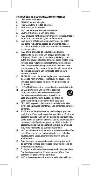 INSTRUÇÕES DE SEGURANÇA IMPORTANTES!1.  LEIA estas instruções.2.  GUARDE estas instruções.3.  FIQUE ATENTO a todos os avisos.4.  SIGA todas as instruções.5.  NÃO use este aparelho perto de água.6.  LIMPE APENAS com um pano seco.7.  NÃO bloqueie nenhuma abertura de ventilação. Instale de acordo com as instruções do fabricante.8.  NÃO instale próximo de quaisquer fontes de calor, tais como radiadores, saídas de ar quente, fogões ou outros aparelhos (incluindo ampliﬁcadores) que produzam calor.9.  NÃO anule a função de segurança do plugue polarizado ou aterrado. Um plugue polarizado tem dois pinos chatos, sendo um deles mais largo que o outro. Um plugue aterrado tem dois pinos chatos e um terceiro pino redondo de aterramento. O pino chato mais largo ou o terceiro pino redondo existem para sua segurança. Se o plugue fornecido não se encaixar na tomada, consulte um eletricista para trocar a tomada obsoleta.10.  PROTEJA o cabo de alimentação para que não seja pisoteado nem prensado, sobretudo no plugue, em tomadas posicionadas no piso e no ponto onde sai do aparelho.11.  USE APENAS acessórios especiﬁcados pelo fabricante.12.  USE APENAS com um carrinho, pedestal, tripé, suporte ou mesa recomendado pelo fabricante ou vendido com o aparelho. Ao usar um carrinho, tome cuidado ao movê-lo com o aparelho para evitar se ferir caso caia.13.  DESLIGUE o aparelho da tomada durante tempestades elétri-  cas ou quando ﬁcar fora de uso por longos períodos de tempo.14.  TODA a manutenção deve ser realizada por pessoal qualiﬁcado. É necessário prestar assistência técnica ao aparelho quando tiver sofrido danos de qualquer tipo, como danos ao cabo de alimentação ou ao plugue, der-ramamento de líquido ou queda de objetos dentro do aparelho, exposição do aparelho à chuva ou umidade, mau funcionamento ou queda do aparelho.15.  NÃO exponha este equipamento a respingos ou borrifos e certiﬁque-se de que nenhum objeto que contenha líquidos, como vasos, sejam colocados em cima do equipamento.16.  Para desconectar completamente este equipamento da corrente elétrica, desconecte o plugue do cabo de alimentação da tomada.17.  O plugue de alimentação ou o acoplador de aparelhos é utilizado como dispositivo de desconexão e deve permanecer prontamente operável.18.  NÃO sobrecarregue as tomadas e extensões elétricas 