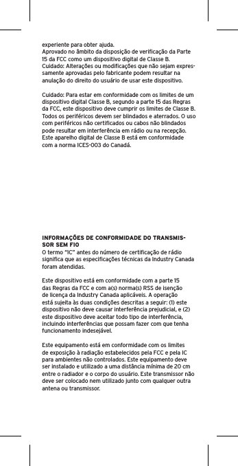 experiente para obter ajuda.Aprovado no âmbito da disposição de veriﬁcação da Parte 15 da FCC como um dispositivo digital de Classe B.Cuidado: Alterações ou modiﬁcações que não sejam expres-samente aprovadas pelo fabricante podem resultar na anulação do direito do usuário de usar este dispositivo.Cuidado: Para estar em conformidade com os limites de um dispositivo digital Classe B, segundo a parte 15 das Regras da FCC, este dispositivo deve cumprir os limites de Classe B. Todos os periféricos devem ser blindados e aterrados. O uso com periféricos não certiﬁcados ou cabos não blindados pode resultar em interferência em rádio ou na recepção. Este aparelho digital de Classe B está em conformidade com a norma ICES-003 do Canadá.INFORMAÇÕES DE CONFORMIDADE DO TRANSMIS-SOR SEM FIOO termo “IC” antes do número de certiﬁcação de rádio signiﬁca que as especiﬁcações técnicas da Industry Canada foram atendidas.Este dispositivo está em conformidade com a parte 15 das Regras da FCC e com a(s) norma(s) RSS de isenção de licença da Industry Canada aplicáveis. A operação está sujeita às duas condições descritas a seguir: (1) este dispositivo não deve causar interferência prejudicial, e (2) este dispositivo deve aceitar todo tipo de interferência, incluindo interferências que possam fazer com que tenha funcionamento indesejável.Este equipamento está em conformidade com os limites de exposição à radiação estabelecidos pela FCC e pela IC para ambientes não controlados. Este equipamento deve ser instalado e utilizado a uma distância mínima de 20 cm entre o radiador e o corpo do usuário. Este transmissor não deve ser colocado nem utilizado junto com qualquer outra antena ou transmissor.