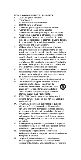 ISTRUZIONI IMPORTANTI DI SICUREZZA1.  LEGGERE queste istruzioni.2.  CONSERVARLE.3.  RISPETTARE tutte le avvertenze.4.  SEGUIRE tutte le istruzioni.5.  NON usare questo apparecchio vicino all’acqua.6.  PULIRLO SOLO con un panno asciutto.7.  NON ostruire nessuna apertura per l’aria. Installare l’apparecchio seguendo le istruzioni del produttore.8.  NON installare l’apparecchio presso fonti di calore come ad esempio radiatori, bocchette di uscita dell’aria di riscaldamento, forni o altri apparecchi (compresi ampliﬁcatori) che generano calore.9.  NON annullare la funzione di sicurezza offerta da una spina polarizzata o con presa di terra.  Le spine polarizzate hanno due spinotti lamellari, uno più largo dell’altro, mentre le spine con presa di terra hanno due spinotti cilindrici e un terzo, anch’esso cilindrico, per il collegamento all’impianto di messa a terra.  Lo spinot-to più largo o il terzo spinotto proteggono l’incolumità personale.  Se la spina in dotazione non si adatta alla presa di corrente, rivolgersi a un elettricista.10.  PROTEGGERE il cavo di alimentazione in modo che non possa essere pestato o schiacciato, particolarmente in corrispondenza della spina, della presa di corrente e del punto di uscita dall’apparecchio.11.  USARE SOLO gli accessori speciﬁcati dal produttore.12.  USARE solo con i supporti – carrello, sostegno, treppiede, staffa o tavolo – speciﬁcati dal produttore o venduti con l’apparecchio.  Se si usa un carrello, fare attenzione quando lo si sposta assieme all’apparecchio, per prevenire infortuni causati da un ribaltamento.13.  SCOLLEGARE questo apparecchio dalla presa di corrente durante i temporali o se non sarà usato per lunghi periodi.14.  RIVOLGERSI a personale qualiﬁcato per qualsiasi intervento. Occorre intervenire sull’apparecchio ogni volta che viene danneggiato in modo qualsiasi, per esempio se la spina o il cavo di alimentazione si danneggiano, se si versa un liquido o cadono oggetti sull’apparecchio, se l’apparecchio è rimasto esposto alla pioggia o all’umidità, non funziona normalmente o è caduto.15.  NON esporre l’apparecchio a gocciolamenti o spruzzi e accertarsi che su di esso non siano collocati conteni-tori di liquido, per esempio vasi da ﬁori.16.  Per scollegare completamente l’apparecchio dall’impianto di rete, scollegare il cavo di alimentazione dalla presa di corrente.17.  La spina di alimentazione o la connessione con un altro apparecchio costituisce il dispositivo di sezionamento elettrico; tale dispositivo deve rimanere 