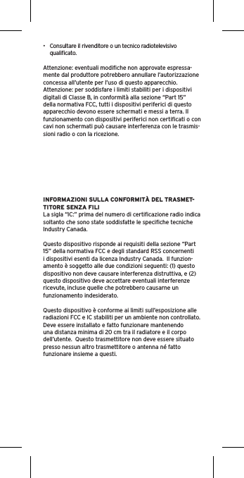 •  Consultare il rivenditore o un tecnico radiotelevisivo qualiﬁcato.Attenzione: eventuali modiﬁche non approvate espressa-mente dal produttore potrebbero annullare l’autorizzazione concessa all’utente per l’uso di questo apparecchio.Attenzione: per soddisfare i limiti stabiliti per i dispositivi digitali di Classe B, in conformità alla sezione “Part 15” della normativa FCC, tutti i dispositivi periferici di questo apparecchio devono essere schermati e messi a terra. Il funzionamento con dispositivi periferici non certiﬁcati o con cavi non schermati può causare interferenza con le trasmis-sioni radio o con la ricezione. INFORMAZIONI SULLA CONFORMITÀ DEL TRASMET-TITORE SENZA FILILa sigla “IC:” prima del numero di certiﬁcazione radio indica soltanto che sono state soddisfatte le speciﬁche tecniche Industry Canada.Questo dispositivo risponde ai requisiti della sezione “Part 15” della normativa FCC e degli standard RSS concernenti i dispositivi esenti da licenza Industry Canada.  Il funzion-amento è soggetto alle due condizioni seguenti: (1) questo dispositivo non deve causare interferenza distruttiva, e (2) questo dispositivo deve accettare eventuali interferenze ricevute, incluse quelle che potrebbero causarne un funzionamento indesiderato.Questo dispositivo è conforme ai limiti sull’esposizione alle radiazioni FCC e IC stabiliti per un ambiente non controllato.  Deve essere installato e fatto funzionare mantenendo una distanza minima di 20 cm tra il radiatore e il corpo dell’utente.  Questo trasmettitore non deve essere situato presso nessun altro trasmettitore o antenna né fatto funzionare insieme a questi.