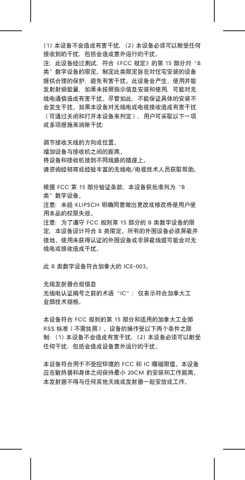 (1)本设备不会造成有害干扰，(2)本设备必须可以耐受任何接收到的干扰，包括会造成意外运行的干扰。注：此设备经过测试，符合《FCC规定》的第15部分对“B类”数字设备的限定。制定此类限定旨在对住宅安装的设备提供合理的保护，避免有害干扰。此设备会产生、使用并能发射射频能量，如果未按照指示信息安装和使用，可能对无线电通信造成有害干扰。尽管如此，不能保证具体的安装不会发生干扰。如果本设备对无线电或电视接收造成有害干扰（可通过关闭和打开本设备来判定），用户可采取以下一项或多项措施来消除干扰：调节接收天线的方向或位置。增加设备与接收机之间的距离。将设备和接收机接到不同线路的插座上。请咨询经销商或经验丰富的无线电/电视技术人员获取帮助。根据FCC第15部分验证条款，本设备获批准列为“B类”数字设备。注意：未经KLIPSCH明确同意做出更改或修改将使用户使用本品的权限失效。注意：为了遵守FCC规则第15部分的B类数字设备的限定，本设备设计符合B类限定。所有的外围设备必须屏蔽并接地。使用未获得认证的外围设备或非屏蔽线缆可能会对无线电或接收造成干扰。此B类数字设备符合加拿大的ICE-003。无线发射器合规信息无线电认证编号之前的术语“IC”：仅表示符合加拿大工业部技术规格。本设备符合FCC规则的第15部分和适用的加拿大工业部RSS标准（不需执照）。设备的操作受以下两个条件之限制：(1)本设备不会造成有害干扰，(2)本设备必须可以耐受任何干扰，包括会造成设备意外运行的干扰。本设备符合用于不受控环境的FCC和IC曝辐限值。本设备应在散热器和身体之间保持最小20CM的安装和工作距离。本发射器不得与任何其他天线或发射器一起安放或工作。