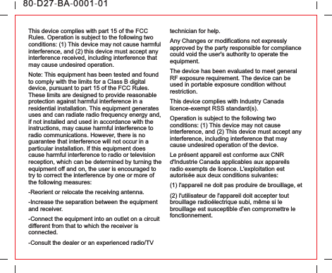 This device complies with part 15 of the FCC Rules. Operation is subject to the following two conditions: (1) This device may not cause harmful interference, and (2) this device must accept any interference received, including interference that may cause undesired operation.Note: This equipment has been tested and found to comply with the limits for a Class B digital device, pursuant to part 15 of the FCC Rules. These limits are designed to provide reasonable protection against harmful interference in a residential installation. This equipment generates uses and can radiate radio frequency energy and, if not installed and used in accordance with the instructions, may cause harmful interference to radio communications. However, there is no guarantee that interference will not occur in a particular installation. If this equipment does cause harmful interference to radio or television reception, which can be determined by turning the equipment off and on, the user is encouraged to try to correct the interference by one or more of the following measures:-Reorient or relocate the receiving antenna.-Increase the separation between the equipment and receiver.-Connect the equipment into an outlet on a circuit different from that to which the receiver is connected.-Consult the dealer or an experienced radio/TV technician for help.Any Changes or modifications not expressly approved by the party responsible for compliance could void the user&apos;s authority to operate the equipment.The device has been evaluated to meet general RF exposure requirement. The device can be used in portable exposure condition without restriction.This device complies with Industry Canada licence-exempt RSS standard(s). Operation is subject to the following two conditions: (1) This device may not cause interference, and (2) This device must accept any interference, including interference that may cause undesired operation of the device.Le présent appareil est conforme aux CNR d&apos;Industrie Canada applicables aux appareils radio exempts de licence. L&apos;exploitation est autorisée aux deux conditions suivantes:(1) l&apos;appareil ne doit pas produire de brouillage, et(2) l&apos;utilisateur de l&apos;appareil doit accepter tout brouillage radioélectrique subi, même si le brouillage est susceptible d&apos;en compromettre le fonctionnement.80-D27-BA-0001-01