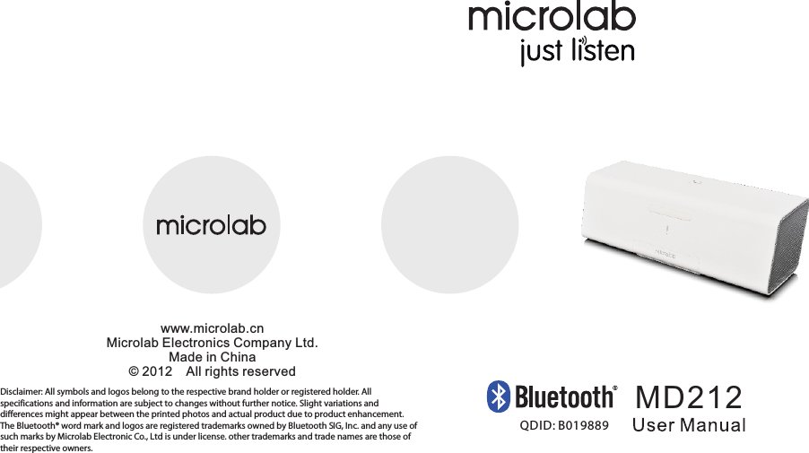 MD212www.microlab.cnMicrolab Electronics Company Ltd.Made in China© 2012    All rights reservedDisclaimer: All symbols and logos belong to the respective brand holder or registered holder. All specifications and information are subject to changes without further notice. Slight variations and differences might appear between the printed photos and actual product due to product enhancement.The Bluetooth® word mark and logos are registered trademarks owned by Bluetooth SIG, Inc. and any use of such marks by Microlab Electronic Co., Ltd is under license. other trademarks and trade names are those of their respective owners.QDID: B01988980-MD220-97-0001-01                      2012-02-0780-MD212-97-0001-01     2012-11-12