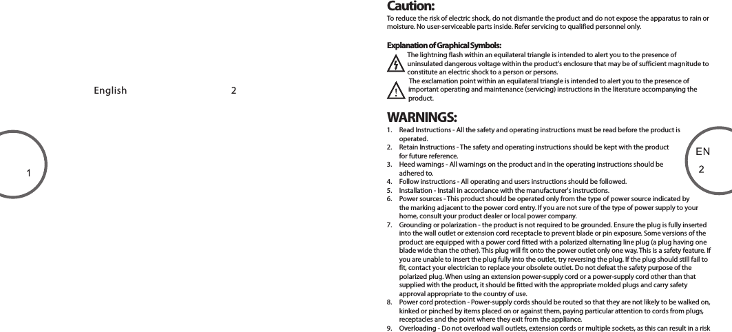 Caution:To reduce the risk of electric shock, do not dismantle the product and do not expose the apparatus to rain or moisture. No user-serviceable parts inside. Refer servicing to qualified personnel only.Explanation of Graphical Symbols:The lightning flash within an equilateral triangle is intended to alert you to the presence of uninsulated dangerous voltage within the product&apos;s enclosure that may be of sufficient magnitude to constitute an electric shock to a person or persons.The exclamation point within an equilateral triangle is intended to alert you to the presence of important operating and maintenance (servicing) instructions in the literature accompanying the product.English                                                 2WARNINGS:1.  Read Instructions - All the safety and operating instructions must be read before the product is operated.2.  Retain Instructions - The safety and operating instructions should be kept with the product for future reference.3.  Heed warnings - All warnings on the product and in the operating instructions should be adhered to.4.  Follow instructions - All operating and users instructions should be followed.5.  Installation - Install in accordance with the manufacturer&apos;s instructions.6.  Power sources - This product should be operated only from the type of power source indicated by the marking adjacent to the power cord entry. If you are not sure of the type of power supply to your home, consult your product dealer or local power company.7.  Grounding or polarization - the product is not required to be grounded. Ensure the plug is fully inserted into the wall outlet or extension cord receptacle to prevent blade or pin exposure. Some versions of the product are equipped with a power cord fitted with a polarized alternating line plug (a plug having one blade wide than the other). This plug will fit onto the power outlet only one way. This is a safety feature. If you are unable to insert the plug fully into the outlet, try reversing the plug. If the plug should still fail to fit, contact your electrician to replace your obsolete outlet. Do not defeat the safety purpose of the polarized plug. When using an extension power-supply cord or a power-supply cord other than that supplied with the product, it should be fitted with the appropriate molded plugs and carry safety approval appropriate to the country of use.8.  Power cord protection - Power-supply cords should be routed so that they are not likely to be walked on, kinked or pinched by items placed on or against them, paying particular attention to cords from plugs, receptacles and the point where they exit from the appliance.9.  Overloading - Do not overload wall outlets, extension cords or multiple sockets, as this can result in a risk 80-MD220-97-0001-01                      2012-02-0780-MD212-97-0001-01     2012-11-12