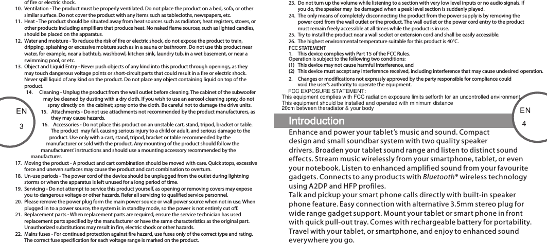 of fire or electric shock.10.  Ventilation - The product must be properly ventilated. Do not place the product on a bed, sofa, or other similar surface. Do not cover the product with any items such as tablecloths, newspapers, etc.11.  Heat - The product should be situated away from heat sources such as radiators, heat registers, stoves, or other products including amplifiers that produce heat. No naked flame sources, such as lighted candles, should be placed on the apparatus.12.  Water and moisture - To reduce the risk of fire or electric shock, do not expose the product to train, dripping, splashing or excessive moisture such as in a sauna or bathroom. Do not use this product near water, for example, near a bathtub, washbowl, kitchen sink, laundry tub, in a wet basement, or near a swimming pool, or etc.13.  Object and Liquid Entry - Never push objects of any kind into this product through openings, as they may touch dangerous voltage points or short-circuit parts that could result in a fire or electric shock. Never spill liquid of any kind on the product. Do not place any object containing liquid on top of the product.14.  Cleaning - Unplug the product from the wall outlet before cleaning. The cabinet of the subwoofer may be cleaned by dusting with a dry cloth. If you wish to use an aerosol cleaning spray, do not spray directly on  the cabinet; spray onto the cloth. Be careful not to damage the drive units.15.  Attachments - Do not use attachments not recommended by the product manufacturers, as they may cause hazards.16.  Accessories - Do not place this product on an unstable cart, stand, tripod, bracket or table. The product  may fall, causing serious injury to a child or adult, and serious damage to the product. Use only with a cart, stand, tripod, bracket or table recommended by the manufacturer or sold with the product. Any mounting of the product should follow the manufacturers’ instructions and should use a mounting accessory recommended by the manufacturer.17.  Moving the product - A product and cart combination should be moved with care. Quick stops, excessive force and uneven surfaces may cause the product and cart combination to overturn.18.  Un-use periods - The power cord of the device should be unplugged from the outlet during lightning storms or when the apparatus is left unused for a long period of time.19.  Servicing - Do not attempt to service this product yourself, as opening or removing covers may expose you to dangerous voltage or other hazards. Refer all servicing to qualified service personnel.20.  Please remove the power plug form the main power source or wall power source when not in use. When plugged in to a power source, the system is in standby mode, so the power is not entirely cut off. 21.  Replacement parts - When replacement parts are required, ensure the service technician has used replacement parts specified by the manufacturer or have the same characteristics as the original part.  Unauthorized substitutions may result in fire, electric shock or other hazards.22.  Mains fuses - For continued protection against fire hazard, use fuses only of the correct type and rating. The correct fuse specification for each voltage range is marked on the product.23.  Do not turn up the volume while listening to a section with very low level inputs or no audio signals. If you do, the speaker may  be damaged when a peak level section is suddenly played.24.  The only means of completely disconnecting the product from the power supply is by removing the power cord from the wall outlet or the product. The wall outlet or the power cord entry to the product must remain freely accessible at all times while the product is in use.25.  Try to install the product near a wall socket or extension cord and shall be easily accessible.26.  The highest environmental temperature suitable for this product is 40°C.FCC STATEMENT1.  This device complies with Part 15 of the FCC Rules.Operation is subject to the following two conditions:(1)  This device may not cause harmful interference, and(2)  This device must accept any interference received, including interference that may cause undesired operation.2.  Changes or modifications not expressly approved by the party responsible for compliance could void the user’s authority to operate the equipment.Enhance and power your tablet’s music and sound. Compact design and small soundbar system with two quality speaker drivers. Broaden your tablet sound range and listen to distinct sound effects. Stream music wirelessly from your smartphone, tablet, or even your notebook. Listen to enhanced amplified sound from your favourite gadgets. Connects to any products with Bluetooth® wireless technology using A2DP and HFP profiles. Talk and pickup your smart phone calls directly with built-in speaker phone feature. Easy connection with alternative 3.5mm stereo plug for wide range gadget support. Mount your tablet or smart phone in front with quick pull-out tray. Comes with rechargeable battery for portability. Travel with your tablet, or smartphone, and enjoy to enhanced sound everywhere you go.80-MD220-97-0001-01                      2012-02-0780-MD212-97-0001-01     2012-11-12FCC EXPOSURE STATEMENT:This equipment complies with FCC radiation exposure limits setforth for an uncontrolled environment.This equipment should be installed and operated with minimum distance 20cm between theradiator &amp; your body 
