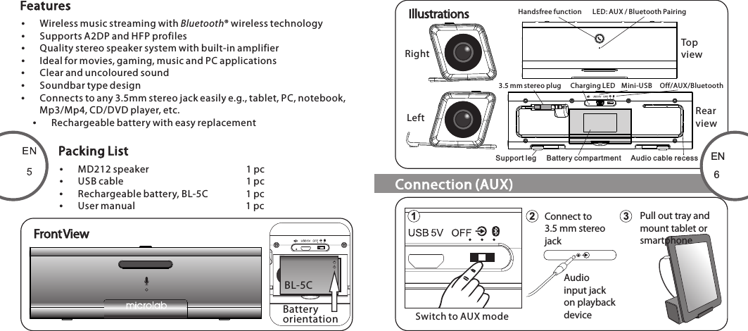 Wireless music streaming with Bluetooth® wireless technologySupports A2DP and HFP profilesQuality stereo speaker system with built-in amplifierIdeal for movies, gaming, music and PC applicationsClear and uncoloured soundSoundbar type designConnects to any 3.5mm stereo jack easily e.g., tablet, PC, notebook, Mp3/Mp4, CD/DVD player, etc.Rechargeable battery with easy replacementMD212 speaker        1 pcUSB cable        1 pcRechargeable battery, BL-5C    1 pcUser manual        1 pcFront ViewEN61 2 3Connect to3.5 mm stereojackAudioinput jackon playbackdeviceHandsfree function       LED: AUX / Bluetooth Pairing3.5 mm stereo plug      Charging LED    Mini-USB     Off/AUX/BluetoothSupport leg     Battery compartment     Audio cable recessTopviewRearviewRightLeftIllustrationsFeaturesPacking ListConnection (AUX)+IBL-5CBattery orientationSwitch to AUX modePull out tray andmount tablet orsmartphone80-MD220-97-0001-01                      2012-02-0780-MD212-97-0001-01     2012-11-12