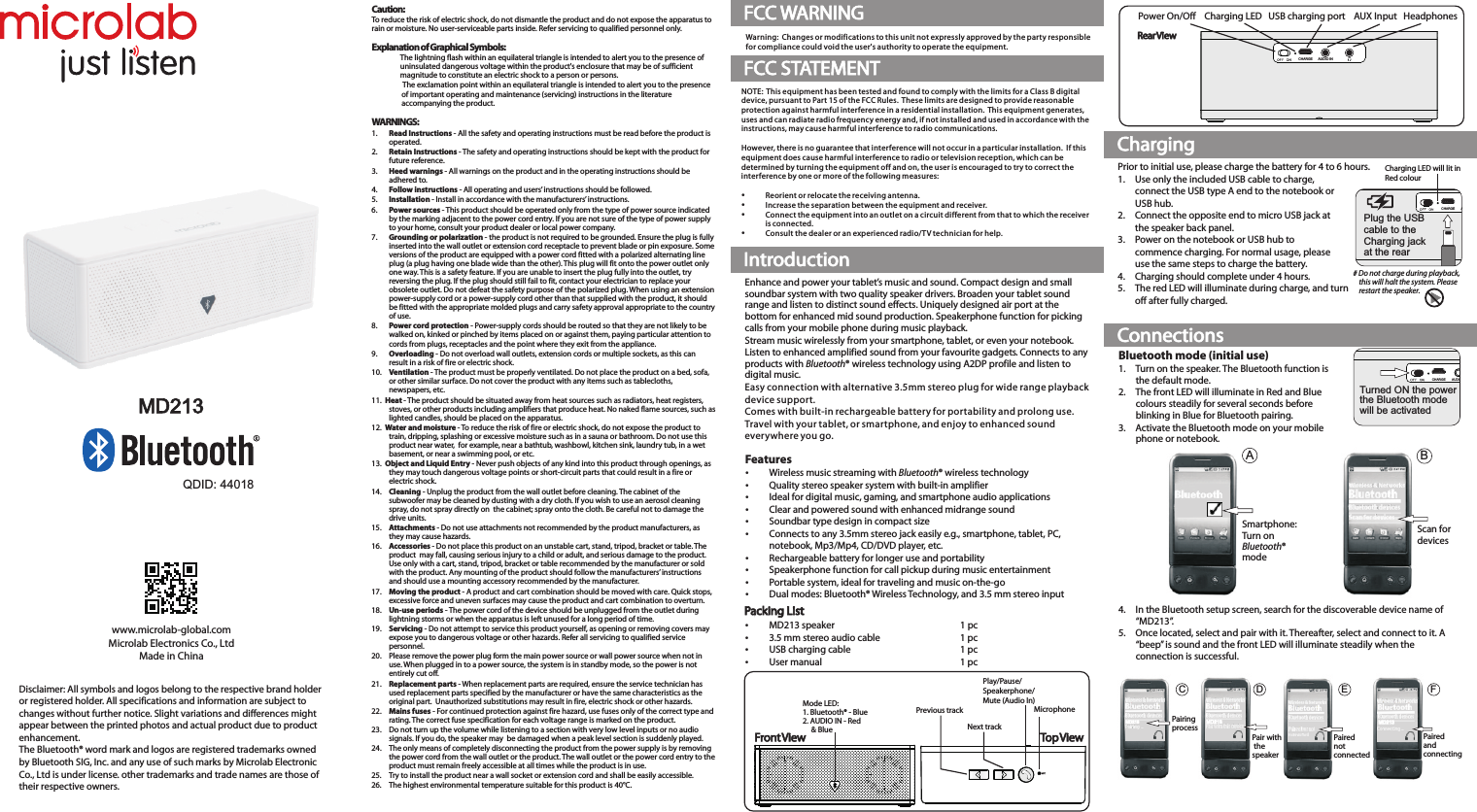 MD213PairedandconnectingFMD213Paired not connectedEDMD213Pair with thespeakerBluetooth mode (initial use)1.  Turn on the speaker. The Bluetooth function is the default mode. 2.  The front LED will illuminate in Red and Blue colours steadily for several seconds before blinking in Blue for Bluetooth pairing.3. Activate the Bluetooth mode on your mobile phone or notebook.4. In the Bluetooth setup screen, search for the discoverable device name of “MD213”.5.  Once located, select and pair with it. Thereafter, select and connect to it. A “beep” is sound and the front LED will illuminate steadily when the connection is successful.Scan for devicesSmartphone:Turn onBluetooth®modeABDisclaimer: All symbols and logos belong to the respective brand holder or registered holder. All specifications and information are subject to changes without further notice. Slight variations and differences might appear between the printed photos and actual product due to product enhancement.The Bluetooth® word mark and logos are registered trademarks owned by Bluetooth SIG, Inc. and any use of such marks by Microlab Electronic Co., Ltd is under license. other trademarks and trade names are those of their respective owners.www.microlab-global.comMicrolab Electronics Co., LtdMade in ChinaMD213Caution:To reduce the risk of electric shock, do not dismantle the product and do not expose the apparatus to rain or moisture. No user-serviceable parts inside. Refer servicing to qualified personnel only.Explanation of Graphical Symbols:The lightning flash within an equilateral triangle is intended to alert you to the presence of uninsulated dangerous voltage within the product&apos;s enclosure that may be of sufficient magnitude to constitute an electric shock to a person or persons.The exclamation point within an equilateral triangle is intended to alert you to the presence of important operating and maintenance (servicing) instructions in the literature accompanying the product.WARNINGS:1. Read Instructions - All the safety and operating instructions must be read before the product is operated.2. Retain Instructions - The safety and operating instructions should be kept with the product for future reference.3. Heed warnings - All warnings on the product and in the operating instructions should be adhered to.4. Follow instructions - All operating and users’ instructions should be followed.5. Installation - Install in accordance with the manufacturers’ instructions.6. Power sources - This product should be operated only from the type of power source indicated by the marking adjacent to the power cord entry. If you are not sure of the type of power supply to your home, consult your product dealer or local power company.7. Grounding or polarization - the product is not required to be grounded. Ensure the plug is fully inserted into the wall outlet or extension cord receptacle to prevent blade or pin exposure. Some versions of the product are equipped with a power cord fitted with a polarized alternating line plug (a plug having one blade wide than the other). This plug will fit onto the power outlet only one way. This is a safety feature. If you are unable to insert the plug fully into the outlet, try reversing the plug. If the plug should still fail to fit, contact your electrician to replace your obsolete outlet. Do not defeat the safety purpose of the polarized plug. When using an extension power-supply cord or a power-supply cord other than that supplied with the product, it should be fitted with the appropriate molded plugs and carry safety approval appropriate to the country of use.8. Power cord protection - Power-supply cords should be routed so that they are not likely to be walked on, kinked or pinched by items placed on or against them, paying particular attention to cords from plugs, receptacles and the point where they exit from the appliance.9. Overloading - Do not overload wall outlets, extension cords or multiple sockets, as this can result in a risk of fire or electric shock.10. Ventilation - The product must be properly ventilated. Do not place the product on a bed, sofa, or other similar surface. Do not cover the product with any items such as tablecloths, newspapers, etc.11.  Heat - The product should be situated away from heat sources such as radiators, heat registers, stoves, or other products including amplifiers that produce heat. No naked flame sources, such as lighted candles, should be placed on the apparatus.12.  Water and moisture - To reduce the risk of fire or electric shock, do not expose the product to train, dripping, splashing or excessive moisture such as in a sauna or bathroom. Do not use this product near water,  for example, near a bathtub, washbowl, kitchen sink, laundry tub, in a wet basement, or near a swimming pool, or etc.13.  Object and Liquid Entry - Never push objects of any kind into this product through openings, as they may touch dangerous voltage points or short-circuit parts that could result in a fire or electric shock. 14. Cleaning - Unplug the product from the wall outlet before cleaning. The cabinet of the subwoofer may be cleaned by dusting with a dry cloth. If you wish to use an aerosol cleaning spray, do not spray directly on  the cabinet; spray onto the cloth. Be careful not to damage the drive units.15. Attachments - Do not use attachments not recommended by the product manufacturers, as they may cause hazards.16. Accessories - Do not place this product on an unstable cart, stand, tripod, bracket or table. The product  may fall, causing serious injury to a child or adult, and serious damage to the product. Use only with a cart, stand, tripod, bracket or table recommended by the manufacturer or sold with the product. Any mounting of the product should follow the manufacturers’ instructions and should use a mounting accessory recommended by the manufacturer.17. Moving the product - A product and cart combination should be moved with care. Quick stops, excessive force and uneven surfaces may cause the product and cart combination to overturn.18. Un-use periods - The power cord of the device should be unplugged from the outlet during lightning storms or when the apparatus is left unused for a long period of time.19. Servicing - Do not attempt to service this product yourself, as opening or removing covers may expose you to dangerous voltage or other hazards. Refer all servicing to qualified service personnel.20. Please remove the power plug form the main power source or wall power source when not in use. When plugged in to a power source, the system is in standby mode, so the power is not entirely cut off. 21. Replacement parts - When replacement parts are required, ensure the service technician has used replacement parts specified by the manufacturer or have the same characteristics as the original part.  Unauthorized substitutions may result in fire, electric shock or other hazards.22. Mains fuses - For continued protection against fire hazard, use fuses only of the correct type and rating. The correct fuse specification for each voltage range is marked on the product.23. Do not turn up the volume while listening to a section with very low level inputs or no audio signals. If you do, the speaker may  be damaged when a peak level section is suddenly played.24. The only means of completely disconnecting the product from the power supply is by removing the power cord from the wall outlet or the product. The wall outlet or the power cord entry to the product must remain freely accessible at all times while the product is in use.25. Try to install the product near a wall socket or extension cord and shall be easily accessible.26. The highest environmental temperature suitable for this product is 40°C.IntroductionChargingConnectionsEnhance and power your tablet’s music and sound. Compact design and small soundbar system with two quality speaker drivers. Broaden your tablet sound range and listen to distinct sound effects. Uniquely designed air port at the bottom for enhanced mid sound production. Speakerphone function for picking calls from your mobile phone during music playback.Stream music wirelessly from your smartphone, tablet, or even your notebook. Listen to enhanced amplified sound from your favourite gadgets. Connects to any products with Bluetooth® wireless technology using A2DP profile and listen to digital music. Easy connection with alternative 3.5mm stereo plug for wide range playback device support. Comes with built-in rechargeable battery for portability and prolong use.Travel with your tablet, or smartphone, and enjoy to enhanced sound everywhere you go.Prior to initial use, please charge the battery for 4 to 6 hours.1.  Use only the included USB cable to charge, connect the USB type A end to the notebook or USB hub.2.  Connect the opposite end to micro USB jack at the speaker back panel.3. Power on the notebook or USB hub to commence charging. For normal usage, please use the same steps to charge the battery. 4. Charging should complete under 4 hours.5. The red LED will illuminate during charge, and turn off after fully charged.FeaturesWireless music streaming with Bluetooth® wireless technologyQuality stereo speaker system with built-in amplifierIdeal for digital music, gaming, and smartphone audio applicationsClear and powered sound with enhanced midrange soundSoundbar type design in compact sizeConnects to any 3.5mm stereo jack easily e.g., smartphone, tablet, PC, notebook, Mp3/Mp4, CD/DVD player, etc.Rechargeable battery for longer use and portabilitySpeakerphone function for call pickup during music entertainmentPortable system, ideal for traveling and music on-the-goDual modes: Bluetooth® Wireless Technology, and 3.5 mm stereo inputPacking ListMD213 speaker 1 pc3.5 mm stereo audio cable 1 pcUSB charging cable 1 pcUser manual 1 pcCHARGE AUDIO INTurned ON the powerthe Bluetooth modewill be activatedQDID: 44018CHARGE AUDIO INPlug the USBcable to the Charging jackat the rearCharging LED will lit in Red colour# Do not charge during playback,    this will halt the system. Please    restart the speaker.Power On/Off    Charging LED   USB charging port    AUX Input   HeadphonesRear ViewCHARGE AUDIO INMicrophoneMD213CPairingprocessMode LED:1. Bluetooth® - Blue2. AUDIO IN - Red     &amp; Blue Front View Top ViewPlay/Pause/Speakerphone/Mute (Audio In)Previous trackNext trackFCC WARNINGWarning:  Changes or modifications to this unit not expressly approved by the party responsible for compliance could void the user&apos;s authority to operate the equipment.FCC STATEMENTNOTE:  This equipment has been tested and found to comply with the limits for a Class B digital device, pursuant to Part 15 of the FCC Rules.  These limits are designed to provide reasonable protection against harmful interference in a residential installation.  This equipment generates, uses and can radiate radio frequency energy and, if not installed and used in accordance with the instructions, may cause harmful inter ference to radio communications.However, there is no guarantee that interference will not occur in a particular installation.  If this equipment does cause harmful interference to radio or television reception, which can be determined by turning the equipment off and on, the user is encouraged to try to correct the interference by one or more of the following measures:Reorient or relocate the receiving antenna.Increase the separation between the equipment and receiver.Connect the equipment into an outlet on a circuit different from that to which the receiver is connected.Consult the dealer or an experienced radio/T V technician for help.80-MD213-97-0001-03   (2014-010-9)   加FCC ID80-MD213-97-0001-02   (2014-07-31)   改电池容量