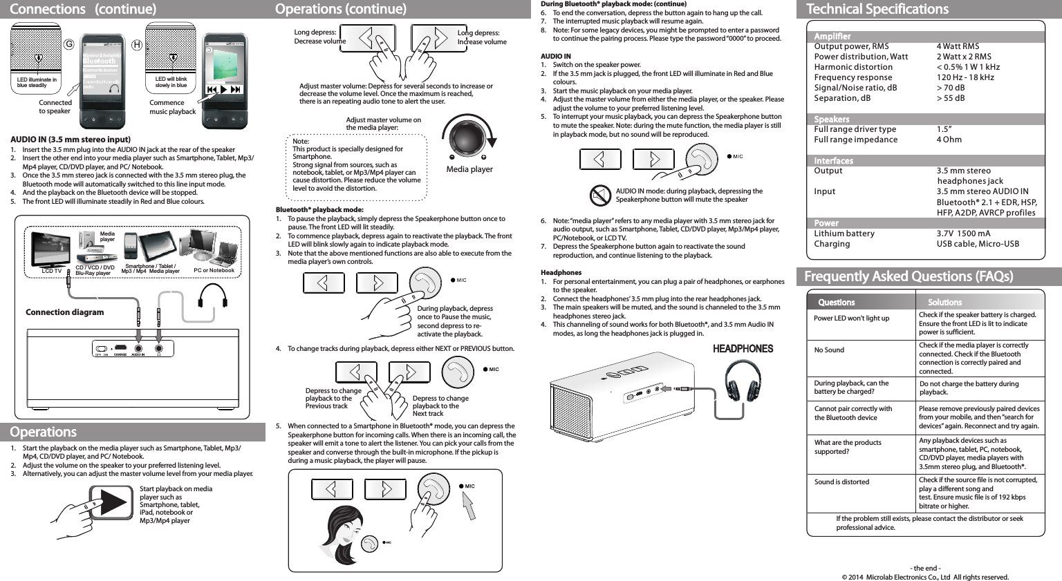Connections   (continue)OperationsOperations (continue) Technical SpecificationsFrequently Asked Questions (FAQs)MD213Connectedto speakerLED illuminate in blue steadilyLED will blink slowly in blue Commence music playbackGHAUDIO IN (3.5 mm stereo input)1. Insert the 3.5 mm plug into the AUDIO IN jack at the rear of the speaker2. Insert the other end into your media player such as Smartphone, Tablet, Mp3/ Mp4 player, CD/DVD player, and PC/ Notebook.3. Once the 3.5 mm stereo jack is connected with the 3.5 mm stereo plug, the Bluetooth mode will automatically switched to this line input mode. 4. And the playback on the Bluetooth device will be stopped.5. The front LED will illuminate steadily in Red and Blue colours.1. Start the playback on the media player such as Smartphone, Tablet, Mp3/ Mp4, CD/DVD player, and PC/ Notebook.2. Adjust the volume on the speaker to your preferred listening level.3.  Alternatively, you can adjust the master volume level from your media player.Start playback on media player such as Smartphone, tablet,iPad, notebook orMp3/Mp4 playerLong depress:Increase volumeLong depress:Decrease volumeAdjust master volume on the media player:-+Media playerNote:This product is specially designed for Smartphone.Strong signal from sources, such as notebook, tablet, or Mp3/Mp4 player can cause distortion. Please reduce the volume level to avoid the distortion.Adjust master volume: Depress for several seconds to increase or decrease the volume level. Once the maximum is reached,there is an repeating audio tone to alert the user.During playback, depressonce to Pause the music,second depress to re-activate the playback.Smartphone / Tablet /Mp3 / Mp4  Media playerLCD TV PC or Note bookMedia playerCD / VCD / DVDBlu-Ray player CHARGE AUDIO INDuring Bluetooth® playback mode: (continue)6. To end the conversation, depress the button again to hang up the call.7. The interrupted music playback will resume again.8.  Note: For some legacy devices, you might be prompted to enter a password to continue the pairing process. Please type the password “0000” to proceed.AUDIO IN1. Switch on the speaker power.2. If the 3.5 mm jack is plugged, the front LED will illuminate in Red and Blue colours.3. Start the music playback on your media player.4. Adjust the master volume from either the media player, or the speaker. Please adjust the volume to your preferred listening level.5. To interrupt your music playback, you can depress the Speakerphone button to mute the speaker. Note: during the mute function, the media player is still in playback mode, but no sound will be reproduced.6. Note: “media player” refers to any media player with 3.5 mm stereo jack for audio output, such as Smartphone, Tablet, CD/DVD player, Mp3/Mp4 player, PC/Notebook, or LCD TV.7. Depress the Speakerphone button again to reactivate the sound reproduction, and continue listening to the playback.Headphones1. For personal entertainment, you can plug a pair of headphones, or earphones to the speaker.2. Connect the headphones’ 3.5 mm plug into the rear headphones jack.3.  The main speakers will be muted, and the sound is channeled to the 3.5 mm headphones stereo jack.4. This channeling of sound works for both Bluetooth®, and 3.5 mm Audio IN modes, as long the headphones jack is plugged in.Connection diagramAUDIO IN mode: during playback, depressing theSpeakerphone button will mute the speakerDepress to changeplayback to thePrevious trackDepress to changeplayback to theNext trackAmplifierSpeakersInterfacesPowerOutput power, RMS 4 Watt RMSPower distribution, Watt 2 Watt x 2 RMSHarmonic distortion &lt; 0.5% 1 W 1 kHzFrequency response 120 Hz - 18 kHzSignal/Noise ratio, dB &gt; 70 dBSeparation, dB &gt; 55 dBFull range driver type 1.5” Full range impedance 4 OhmOutput 3.5 mm stereo headphones jackInput 3.5 mm stereo AUDIO INBluetooth® 2.1 + EDR, HSP, HFP, A2DP, AVRCP profilesLithium battery 3.7V  1500 mACharging USB cable, Micro-USBQuestions SolutionsPower LED won&apos;t light upNo SoundDuring playback, can the battery be charged?Cannot pair correctly with the Bluetooth deviceWhat are the productssupported?Sound is distortedIf the problem still exists, please contact the distributor or seek professional advice.Check if the speaker battery is charged.Ensure the front LED is lit to indicate power is sufficient.Check if the media player is correctly connected. Check if the Bluetooth connection is correctly paired and connected.Do not charge the battery during playback. Please remove previously paired devices from your mobile, and then “search for devices” again. Reconnect and try again.Any playback devices such as smartphone, tablet, PC, notebook, CD/DVD player, media players with 3.5mm stereo plug, and Bluetooth®.Check if the source file is not corrupted, play a different song and test. Ensure music file is of 192 kbps bitrate or higher.- the end -© 2014  Microlab Electronics Co., Ltd  All rights reserved.Bluetooth® playback mode:1. To pause the playback, simply depress the Speakerphone button once to pause. The front LED will lit steadily.2. To commence playback, depress again to reactivate the playback. The front LED will blink slowly again to indicate playback mode.3.  Note that the above mentioned functions are also able to execute from the media player’s own controls.4. To change tracks during playback, depress either NEXT or PREVIOUS button.5. When connected to a Smartphone in Bluetooth® mode, you can depress the Speakerphone button for incoming calls. When there is an incoming call, the speaker will emit a tone to alert the listener. You can pick your calls from the speaker and converse through the built-in microphone. If the pickup is during a music playback, the player will pause.MICHEADPHONES80-MD213-97-0001-03   (2014-010-9)   加FCC ID80-MD213-97-0001-02   (2014-07-31)   改电池容量