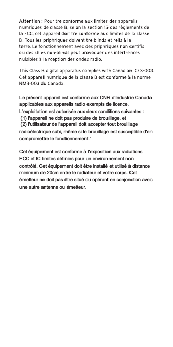 Le présent appareil est conforme aux CNR d&apos;Industrie Canada applicables aux appareils radio exempts de licence. L&apos;exploitation est autorisée aux deux conditions suivantes : (1) l&apos;appareil ne doit pas produire de brouillage, et (2) l&apos;utilisateur de l&apos;appareil doit accepter tout brouillage radioélectrique subi, même si le brouillage est susceptible d&apos;en compromettre le fonctionnement.”Cet équipement est conforme à l&apos;exposition aux radiations FCC et IC limites définies pour un environnement non contrôlé. Cet équipement doit être installé et utilisé à distance minimum de 20cm entre le radiateur et votre corps. Cet émetteur ne doit pas être situé ou opérant en conjonction avec une autre antenne ou émetteur.